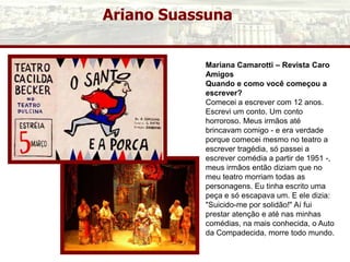 Ariano Suassuna
Mariana Camarotti – Revista Caro
Amigos
Quando e como você começou a
escrever?
Comecei a escrever com 12 anos.
Escrevi um conto. Um conto
horroroso. Meus irmãos até
brincavam comigo - e era verdade
porque comecei mesmo no teatro a
escrever tragédia, só passei a
escrever comédia a partir de 1951 -,
meus irmãos então diziam que no
meu teatro morriam todas as
personagens. Eu tinha escrito uma
peça e só escapava um. E ele dizia:
"Suicido-me por solidão!" Aí fui
prestar atenção e até nas minhas
comédias, na mais conhecida, o Auto
da Compadecida, morre todo mundo.
 