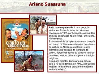 Ariano Suassuna
Auto da compadecida é uma peça de
teatro, em forma de auto, em três atos
escrita e em 1955 por Ariano Suassuna. Sua
primeira encenação foi em 1956, em Recife,
Pernambuco.
É uma comédia de tipo sacramental que põe
em relevo problemas e situações peculiares
da cultura do Nordeste do Brasil. Insere
elementos da tradição da literatura de
cordel, apresenta traços do barroco católico
brasileiro, mistura cultura popular e tradição
religiosa.
Esta peça projetou Suassuna em todo o
país e foi considerada, em 1962, por Sábato
Magaldi "o texto mais popular do moderno
teatro brasileiro".
 