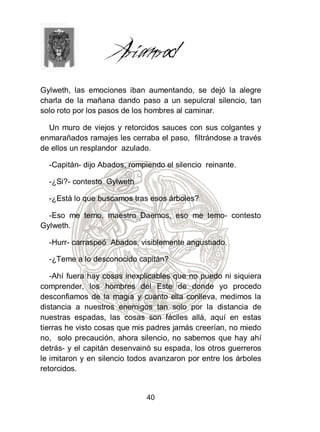 Gylweth, las emociones iban aumentando, se dejó la alegre
charla de la mañana dando paso a un sepulcral silencio, tan
solo roto por los pasos de los hombres al caminar.

  Un muro de viejos y retorcidos sauces con sus colgantes y
enmarañados ramajes les cerraba el paso, filtrándose a través
de ellos un resplandor azulado.

  -Capitán- dijo Abados, rompiendo el silencio reinante.

  -¿Si?- contesto Gylweth

  -¿Está lo que buscamos tras esos árboles?

  -Eso me temo, maestro Daemos, eso me temo- contesto
Gylweth.

  -Hurr- carraspeó Abados, visiblemente angustiado.

  -¿Teme a lo desconocido capitán?

   -Ahí fuera hay cosas inexplicables que no puedo ni siquiera
comprender, los hombres del Este de donde yo procedo
desconfiamos de la magia y cuanto ella conlleva, medimos la
distancia a nuestros enemigos tan solo por la distancia de
nuestras espadas, las cosas son fáciles allá, aquí en estas
tierras he visto cosas que mis padres jamás creerían, no miedo
no, solo precaución, ahora silencio, no sabemos que hay ahí
detrás- y el capitán desenvainó su espada, los otros guerreros
le imitaron y en silencio todos avanzaron por entre los árboles
retorcidos.


                              40
 