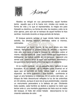 Abados se refugió en sus pensamientos, aquel hombre
temía aquello que a él le hacía vivir, miraba con recelo su
forma de vida y lo que el representaba, la magia era para
Gylweth su doctrina y su forma de vida, los recelos y odio no le
eran ajenos, pero aun así el rechazo de aquel hombre le hizo
sentirse incomodo durante un largo periodo de tiempo.

  El bosque parecía señalar el lugar donde había caído la
estrella, los árboles estaban retorcidos sobre si mismos,
calcinados.

   Anduvieron un buen trecho, la luz azul ahora era más
intensa, flanquearon la primera línea de árboles y siguieron
más allá, era como si todo el bosque se retorciera sobre sí
mismo, tras los restos de unos viejos robles que negándose a
doblegarse se habían partido en mil pedazos, apareció una
senda que parecía llevar al lugar que buscaban, anochecía y
los guerreros improvisaron antorchas siguiendo adelante.

   Al no mucho caminar, en un pequeño claro hallaron lo que
buscaban, la luz celeste de la estrella caída cicatrizó en el
agua que se convirtió en hielo, dando lugar a un paisaje
espectral de tierra quemada y roca fundida, confiriendo al
lugar un aire fantástico y misterioso. En el centro del claro, un
bloque de hielo descomunal reflejaba la luz de las antorchas
en mil colores, aunque el azul era el que predominaba creando
un monumento perecedero a la belleza sin par. Olvidando
toda cautela, cada hombre se dedicó a explorar la visión que
tenían ante si, una montaña gigantesca de hielo azul en medio
del bosque, el hielo del cristal helado descomponía la luz
creando cataratas de color.
                               41
 