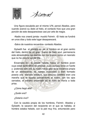 Una figura esculpida por el mismo U'N, pensó Abados, pero
cuando acercó su dedo al hielo, el contacto hizo que una gran
porción de este desapareciese casi por arte de magia.

  -Nadie nos creerá jamás- musitó Feimrir. -El hielo se fundirá
en unos días y todo este lugar desaparecerá.

  -Salvo de nuestros recuerdos- contesto Abados.

  Gylweth fue el primero en ver al hombre en el gran centro
del hielo, dentro de un gran huevo de hielo azul, permanecía
este abrazándose las piernas con los brazos, como un neonato
que no ha visto la luz del día.

   Encerrado en la prisión helada, había un hombre joven
cuya edad sería difícil de precisar, pues aunque tenía un fuerte
y poderoso aire viril, su rostro hacía gala de la inocencia propia
de un adolescente, de cuerpo musculoso y bien formado
poseía una elevada estatura, sus oscuros cabellos eran una
maraña que le tapaba parcialmente el rostro, con los ojos
cerrados, el extraño encerrado en el hielo se moría a toda
prisa.

  ¿Cómo llegó allá?

  ¿Quién era?

  ¿Estaría vivo?

  Con la cautela propia de los hombres, Feimrir, Abados y
Gylweth, le sacaron del recipiente en el que se hallaba, el
hombre estaba helado, con la piel muy fría, entumecido pero

                               42
 