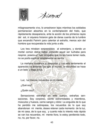 milagrosamente vivo, lo arrastraron lejos mientras los soldados
permanecían absortos en la contemplación del hielo, que
rápidamente desaparecía, ante la acción de los primeros rayos
del sol, ni siquiera hicieron gala de darse cuenta de la lumbre
que encendió Feimrir para calentar al extraño, menos aún del
hombre que recuperaba la vida junto a ella.

  Los tres miraban sorprendidos al extranjero, y donde un
mortal común debía haber perecido aquel ser luchaba para
respirar, poseía un halo amigable que no les hacia temer nada,
no se podía explicar simplemente se sentía.

   La mañana comienza a despuntar y con ella lentamente el
aparecido va abriendo los ojos al mundo, la oscuridad se hace
a un lado y llega la luz.



  Luz, luz blanca, recuerdos en mi mente.

  ¿Qué soy?

  ¿Quién soy?

  Sensaciones extrañas en este cuerpo, extrañas sen-
saciones. Soy corpóreo, siento extremidades y miembros,
músculos y huesos, carne sangre y dolor. La angustia de lo que
he perdido me sobrepasa, los recuerdos de lo que soy
abandonan mi mente, deseo retener cada momento de la luz,
de mi casa, de lo que soy, y cuanto más lo intento más rápido
se van los recuerdos, mi mente llora, lo estoy perdiendo todo,
no, no, por favor, no.
                              43
 