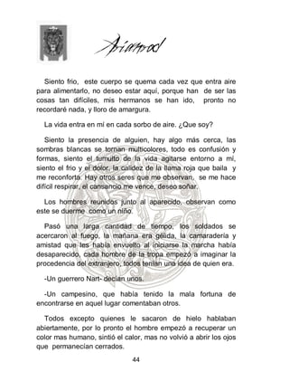 Siento frio, este cuerpo se quema cada vez que entra aire
para alimentarlo, no deseo estar aquí, porque han de ser las
cosas tan difíciles, mis hermanos se han ido, pronto no
recordaré nada, y lloro de amargura.

  La vida entra en mí en cada sorbo de aire. ¿Que soy?

   Siento la presencia de alguien, hay algo más cerca, las
sombras blancas se tornan multicolores, todo es confusión y
formas, siento el tumulto de la vida agitarse entorno a mí,
siento el frio y el dolor, la calidez de la llama roja que baila y
me reconforta. Hay otros seres que me observan, se me hace
difícil respirar, el cansancio me vence, deseo soñar.

  Los hombres reunidos junto al aparecido, observan como
este se duerme como un niño.

  Pasó una larga cantidad de tiempo, los soldados se
acercaron al fuego, la mañana era gélida, la camaradería y
amistad que les había envuelto al iniciarse la marcha había
desaparecido, cada hombre de la tropa empezó a imaginar la
procedencia del extranjero, todos tenían una idea de quien era.

  -Un guerrero Nart- decían unos.

  -Un campesino, que había tenido la mala fortuna de
encontrarse en aquel lugar comentaban otros.

  Todos excepto quienes le sacaron de hielo hablaban
abiertamente, por lo pronto el hombre empezó a recuperar un
color mas humano, sintió el calor, mas no volvió a abrir los ojos
que permanecían cerrados.
                               44
 