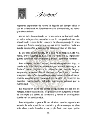 hogueras esperando de nuevo la llegada del tiempo cálido y
con él la fertilidad, el florecimiento y la exuberancia, no había
grandes cambios.

   Ahora todo ha cambiado, el orden natural se ha trastocado,
en estos aciagos días, estos hombres lo han perdido todo, han
abandonado cuanto tenían, muchos de ellos dejaron junto a las
ruinas que fueron sus hogares a sus seres queridos, nada les
queda, sus sueños y esperanzas pasan por vivir un día más.

  El Sur arde con la guerra, en la cual no se respeta nada ni a
nadie, entre susurros se habla de los Narts, de su implacable
guerra contra los hijos de Dallan y Sepsis, contra los hombres.

   Los campos antaño verdes, están ennegrecidos bajo la
bandera de la inquisición, los demiurgos “sacerdotes-magos de
Addanc”, están purgando a la población, las piras de fuego y
sangre donde se sacrifica al “dios oscuro” por igual a hombres
y mujeres. Montañas de cadáveres desnudos intentan alcanzar
el cielo, en ellas seres con estertores de vida se retuercen en
macabra manifestación del odio que siente Addanc por la
humanidad.

  La inquisición barre las tierras conquistadas en pos de los
herejes, nadie esta a salvo, los pecados son purgados a través
de la sangre y la carne, se trabaja día y noche en las hogueras
donde van los condenados.

   Los refugiados huyen al Norte, el futuro que les aguarda es
incierto, la vida apacible ha concluido y el camino que se abre
ante ellos puede llevarles a su propio final, pero que opción

                               33
 