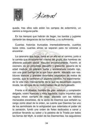 queda, tras ellos solo están los campos de exterminio, un
camino a ninguna parte.

  En los tiempos que habrán de llegar, los bardos y juglares
cantarán las desgracias de los hombres, y su sufrimiento.

   Cuantas historias truncadas irremediablemente, cuantos
lazos rotos, cuantas almas se separan para no volverse a
encontrar.

   La caravana que huye, hace en un alto en el camino, junto a
la carreta que almacena los víveres del grupo, dos hombres de
diferente posición social discuten enconadamente, Feimrir, el
cocinero, es un personaje pequeño y grasiento, pasaría de la
edad madura, de poblada barba y enmarañado cabello rojo,
con una gran barriga de la que hace alarde, ataviado con ves-
tiduras blancas y grandes delantales salpicados de restos de
comida, que le confieren un aspecto cándido, ha experimenta-
do la vida más intensamente de lo que su desaliñado aspecto
revela, las arrugas de su rostro hablan de un duro pasado.

   Frente a él Abados, hombre de gran estatura y complexión
delgada, rostro huesudo y nariz aguileña, cuyos inquietos ojos
negros miran siempre de reojo, ataviado con los hábitos
monacales escarlatas, de la secta de Daemos que señalan su
rango como abad de la orden, se cuenta que Daemos fue uno
de los semidioses de la antigüedad que ostentaba el poder de
la sanación, fundó una orden de fieles dedicados a sanar y
predicar llevando su saber y la palabra de la Triada por todas
las tierras del Myth, la orden de los Daemonitas, los seguidores


                              34
 