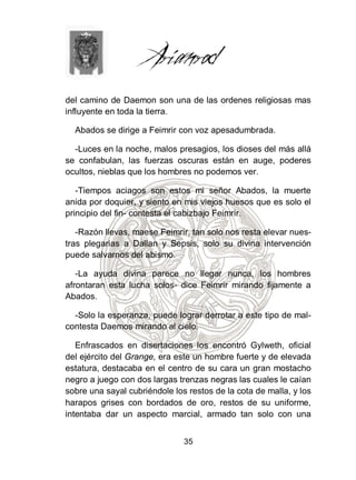 del camino de Daemon son una de las ordenes religiosas mas
influyente en toda la tierra.

  Abados se dirige a Feimrir con voz apesadumbrada.

  -Luces en la noche, malos presagios, los dioses del más allá
se confabulan, las fuerzas oscuras están en auge, poderes
ocultos, nieblas que los hombres no podemos ver.

   -Tiempos aciagos son estos mi señor Abados, la muerte
anida por doquier, y siento en mis viejos huesos que es solo el
principio del fin- contesta el cabizbajo Feimrir.

   -Razón llevas, maese Feimrir, tan solo nos resta elevar nues-
tras plegarias a Dallan y Sepsis, solo su divina intervención
puede salvarnos del abismo.

   -La ayuda divina parece no llegar nunca, los hombres
afrontaran esta lucha solos- dice Feimrir mirando fijamente a
Abados.

  -Solo la esperanza, puede lograr derrotar a este tipo de mal-
contesta Daemos mirando al cielo.

   Enfrascados en disertaciones los encontró Gylweth, oficial
del ejército del Grange, era este un hombre fuerte y de elevada
estatura, destacaba en el centro de su cara un gran mostacho
negro a juego con dos largas trenzas negras las cuales le caían
sobre una sayal cubriéndole los restos de la cota de malla, y los
harapos grises con bordados de oro, restos de su uniforme,
intentaba dar un aspecto marcial, armado tan solo con una


                               35
 