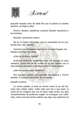 pequeña espada corta de doble filo que le pendía al costado
derecho, se dirigió a ellos.

   -Feimrir, Abados, caballeros- exclamó Gylweth saludando a
los hombres.

  -Saludos- exclamaron ambos.

  -No es mi deseo interrumpir, pero la necesidad me ha con-
ducido aquí- dijo Gylweth.

  Centraron los hombres la atención en el recién llegado, fue
Abados el primero en hablar.

  -¿Que se le ofrece, capitán?

  -Antes de comenzar, advertirles debo que aunque no sean
soldados, cuanto les he de revelar ha de ser tomado con la
más absoluta discreción– dijo secamente el recién llegado.

  -¿Me han comprendido caballeros?

  -Por supuesto, capitán, por supuesto- dijo Abados y Feimrir
también le secundo asintiendo con la cabeza.

Gylweth continuó.

   -La noche pasada, el cielo se iluminó como la luz del día,
como bien deben saber, nadie sabe que fue o que pasó, la
visión de los zíngaros que ven el futuro nada revela, sus geis
“encantamientos de poderosa magia” no consiguen una visión
clara, entre susurros hemos sabido que algo muy poderoso ha


                              36
 