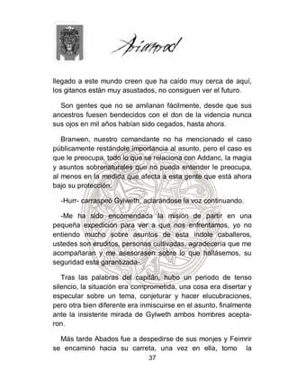 llegado a este mundo creen que ha caído muy cerca de aquí,
los gitanos están muy asustados, no consiguen ver el futuro.

  Son gentes que no se amilanan fácilmente, desde que sus
ancestros fuesen bendecidos con el don de la videncia nunca
sus ojos en mil años habían sido cegados, hasta ahora.

   Branwen, nuestro comandante no ha mencionado el caso
públicamente restándole importancia al asunto, pero el caso es
que le preocupa, todo lo que se relaciona con Addanc, la magia
y asuntos sobrenaturales que no pueda entender le preocupa,
al menos en la medida que afecta a esta gente que está ahora
bajo su protección.

  -Hurr- carraspeó Gylweth, aclarándose la voz continuando.

  -Me ha sido encomendada la misión de partir en una
pequeña expedición para ver a que nos enfrentamos, yo no
entiendo mucho sobre asuntos de esta índole caballeros,
ustedes son eruditos, personas cultivadas, agradecería que me
acompañaran y me asesorasen sobre lo que hallásemos, su
seguridad esta garantizada-.

   Tras las palabras del capitán, hubo un periodo de tenso
silencio, la situación era comprometida, una cosa era disertar y
especular sobre un tema, conjeturar y hacer elucubraciones,
pero otra bien diferente era inmiscuirse en el asunto, finalmente
ante la insistente mirada de Gylweth ambos hombres acepta-
ron.

  Más tarde Abados fue a despedirse de sus monjes y Feimrir
se encaminó hacia su carreta, una vez en ella, tomo la
                               37
 