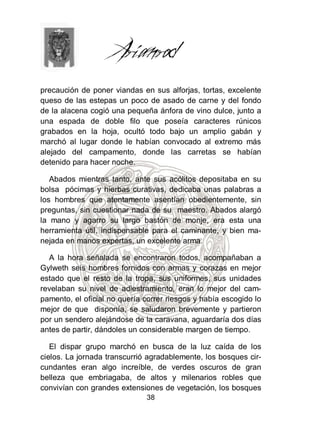 precaución de poner viandas en sus alforjas, tortas, excelente
queso de las estepas un poco de asado de carne y del fondo
de la alacena cogió una pequeña ánfora de vino dulce, junto a
una espada de doble filo que poseía caracteres rúnicos
grabados en la hoja, ocultó todo bajo un amplio gabán y
marchó al lugar donde le habían convocado al extremo más
alejado del campamento, donde las carretas se habían
detenido para hacer noche.

   Abados mientras tanto, ante sus acólitos depositaba en su
bolsa pócimas y hierbas curativas, dedicaba unas palabras a
los hombres que atentamente asentían obedientemente, sin
preguntas, sin cuestionar nada de su maestro. Abados alargó
la mano y agarro su largo bastón de monje, era esta una
herramienta útil, indispensable para el caminante, y bien ma-
nejada en manos expertas, un excelente arma.

  A la hora señalada se encontraron todos, acompañaban a
Gylweth seis hombres fornidos con armas y corazas en mejor
estado que el resto de la tropa, sus uniformes, sus unidades
revelaban su nivel de adiestramiento, eran lo mejor del cam-
pamento, el oficial no quería correr riesgos y había escogido lo
mejor de que disponía, se saludaron brevemente y partieron
por un sendero alejándose de la caravana, aguardaría dos días
antes de partir, dándoles un considerable margen de tiempo.

   El dispar grupo marchó en busca de la luz caída de los
cielos. La jornada transcurrió agradablemente, los bosques cir-
cundantes eran algo increíble, de verdes oscuros de gran
belleza que embriagaba, de altos y milenarios robles que
convivían con grandes extensiones de vegetación, los bosques
                              38
 