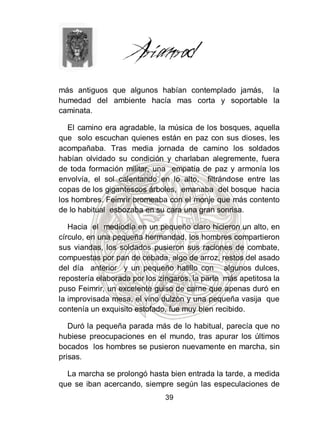 más antiguos que algunos habían contemplado jamás, la
humedad del ambiente hacía mas corta y soportable la
caminata.

   El camino era agradable, la música de los bosques, aquella
que solo escuchan quienes están en paz con sus dioses, les
acompañaba. Tras media jornada de camino los soldados
habían olvidado su condición y charlaban alegremente, fuera
de toda formación militar, una empatía de paz y armonía los
envolvía, el sol calentando en lo alto, filtrándose entre las
copas de los gigantescos árboles, emanaba del bosque hacia
los hombres. Feimrir bromeaba con el monje que más contento
de lo habitual esbozaba en su cara una gran sonrisa.

   Hacia el mediodía en un pequeño claro hicieron un alto, en
círculo, en una pequeña hermandad, los hombres compartieron
sus viandas, los soldados pusieron sus raciones de combate,
compuestas por pan de cebada, algo de arroz, restos del asado
del día anterior y un pequeño hatillo con algunos dulces,
repostería elaborada por los zíngaros, la parte más apetitosa la
puso Feimrir, un excelente guiso de carne que apenas duró en
la improvisada mesa, el vino dulzón y una pequeña vasija que
contenía un exquisito estofado, fue muy bien recibido.

   Duró la pequeña parada más de lo habitual, parecía que no
hubiese preocupaciones en el mundo, tras apurar los últimos
bocados los hombres se pusieron nuevamente en marcha, sin
prisas.

  La marcha se prolongó hasta bien entrada la tarde, a medida
que se iban acercando, siempre según las especulaciones de
                              39
 