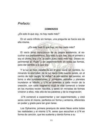 Prefacio:
                          COMIENZOS

¿Es esto lo que soy, no hay nada más?

   En el vacío infinito sin tiempo, una pregunta se hacía eco de
ella misma.

         ¿Es esto todo lo que hay, no hay nada más?

  El vacío tomó consciencia de su propia existencia, al es-
cuchar sus pensamientos. Soy todo lo que hay, soy el primero y
soy el último, soy U´N, el único pues nada más hay. Deseo ex-
perimentar el “Todo” y ser experimentado en todas las formas,
para dar sentido a lo que soy.

   Y la luz se hizo, estallando en el gran vacío sin nombre, ilu-
minando la eternidad, de la luz nació todo cuanto existe, en el
centro de todo surgió “el Adhar” la isla central del paraíso, en
torno a ella constelaciones, y universos, estrellas y planetas
inundaron el infinito, y U´N se extendió a cada rincón de la
creación, con cada fragmento suyo la vida comenzó a brotar
en los mundos recién nacidos, y seres en miríadas de formas
vinieron a ellos, más allá de las palabras y de la imaginación.

   U´N comenzó a experimentar y ser experimentado, y creó
seres como él mismo, perfectos en forma y armonía, diferentes
en poder y grado para tan gran tarea.

   Los Ophanims, primera jerarquía de seres Nexo entre todas
las realidades y el mismo U´N, seres que escuchan a U´N en
forma de canción, que les sustenta y dando forma a su

                               11
 