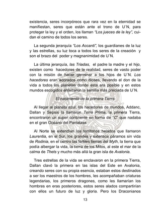 existencia, seres incorpóreos que rara vez en la eternidad se
manifiestan, seres que están ante el trono de U´N, para
proteger la ley y el orden, los llaman “Los jueces de la ley”, cui-
dan el camino de todos los seres.

   La segunda jerarquía “Los Accanti”, los guardianes de la luz
y las estrellas, su luz toca a todos los seres de la creación y
son el brazo del poder y magnanimidad de U´N.

   La última jerarquía, las Triadas, el padre la madre y el hijo,
existen como hacedores de la realidad, seres de vasto poder
con la misión de hacer germinar a los hijos de U´N. Los
hacedores eran adorados como dioses, llevando el don de la
vida a todos los planetas donde esta era posible y en estos
mundos escogidos enterraron la semilla más preciada de U´N.

                El nacimiento de la primera Tierra

  Al llegar al planeta azul, los hacedores de mundos, Addanc,
Dallan y Sepsis la llamaron Terra Prima, la primera Tierra,
encontraron un super continente en forma de “C” que nadaba
en el gran Océano del Pantalass.

  Al Norte se extendían los territorios helados que llamaron
Laurentia, en el Sur, los grandes y extensos páramos sin vida
de Rodinia, en el centro las fértiles tierras del Myth, la tierra que
podía albergar la vida, la tierra de los Mitos, al este el mar de la
calma de Thets y mucho más allá la gran isla de Avalonia.

   Tres estrellas de la vida se enclavaron en la primera Tierra,
Dallan clavó la primera en las islas del Este en Avalonia,
creando seres con su propia esencia, estaban estos destinados
a ser los maestros de los hombres, les acompañaban criaturas
legendarias, los primeros dragones, como les llamarían los
hombres en eras posteriores, estos seres alados compartirían
con ellos un futuro de luz y gloria. Pero los Draconianos

                                 13
 