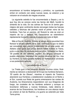 encontraron al hombre beligerante y primitivo, no queriendo
entrar en contacto con estas nuevas razas, se aislaron y se
volcaron en el estudio de magias arcanas.

  La siguiente estrella le fue encomendada a Sepsis y en lo
que hoy día se conoce como las tierras del Myth, hundió la
simiente de la vida. En las colinas de Tara en el centro geo-
mágico del gran continente donde convergen todas las fuerzas
celestes y telúricas del planeta nació el primer reino de los
hombres. Tara fue un paraíso, allí floreció la vida se creó un
imperio de luz y belleza, los Tarannianos se extendieron
rápidamente fundando nuevas ciudades por todo el Myth.

   Más al Sur en Rodinia, Addanc al abrigo de la oscuridad hizo
florecer la tercera estrella de la vida, animando lo que no debía
ser concebido, algo oscuro y detentador de un gran poder, allí
Addanc creó seres que jamás debían haber hollado la Tierra,
junto a una raza de esclavos para servirlos, llamados los Narts,
“El pueblo de los cabezas negras”; En lengua coloquial el
pueblo silencioso, habitaban los yermos páramos del Sur, tras
su frontera, la inexpugnable frontera se multiplicaron sirviendo
a sus poderosos señores.

                    Las edades en la Tierra

   La Triada guió a los hombres durante muchos ciclos, final-
mente se retiraron a descansar en lo que los hombres llamaron,
“El sueño de los Dioses”, mientras el imperio de Tarannia
abandonó sus fronteras y establecieron ciudades en el Norte y
el Sur, cuando sus flotas de guerra amenazaron las costas de
Avalonia, los Draconianos respondieron con sus Dragones de
fuego, las ciudades de los hombres ardieron y aunque se
levantaron defensas y nuevas fortalezas, nada detenía el
avance de los Draconianos, los hombres en una alianza impía
se unieron al mal de Rodinia y la guerra se extendió por toda
Terra prima.
                               14
 