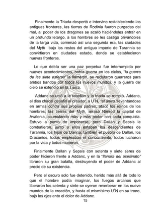 Finalmente la Triada despertó e intervino restableciendo las
antiguas fronteras, las tierras de Rodinia fueron purgadas del
mal, al poder de los dragones se acalló haciéndoles entrar en
un profundo letargo, a los hombres se les castigó privándoles
de la larga vida, comenzó así una segunda era, las ciudades
del Myth bajo los restos del antiguo imperio de Tarannia se
convirtieron en ciudades estado, donde se establecieron
nuevas fronteras.

   Lo que debía ser una paz perpetua fue interrumpida por
nuevos acontecimientos, había guerra en los cielos, “la guerra
de las siete esferas” la llamaron, se reclutaron guerreros para
ambos bandos por todos los nuevos mundos, y la guerra del
cielo se extendió en la Tierra.

    Addanc se unió a la rebelión y la triada se rompió. Addanc,
el dios chacal desafió al creador, a U´N, “el único “levantándose
en armas contra sus propios padres, atacó los reinos de los
hombres, las tierras del Myth, arrasó Nimrod la capital de
Avalonia, acumulando más y más poder con cada conquista.
Estuvo a punto de imponerse, pero Dallan y Sepsis le
combatieron, junto a ellos estaban los descendientes de
Tarannia, los hijos de Danna, también el pueblo de Dallan, los
Draconios, todos empleaban el conocimiento, todos lucharon
por la vida y todos murieron.

   Finalmente Dallan y Sepsis con setenta y siete seres de
poder hicieron frente a Addanc, y en la “llanura del asesinato”
libraron su gran batalla, destruyendo el poder de Addanc al
precio de su existencia.

   Pero el oscuro solo fue detenido, herido más allá de todo lo
que el hombre podía imaginar, los fuegos arcanos que
liberaron los setenta y siete se oyeron reverberar en los nueve
mundos de la creación, y hasta el mismísimo U´N en su trono,
bajó los ojos ante el dolor de Addanc.
                               15
 