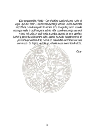 Dice un proverbio Hindú: “Con el último suspiro el alma vuelve al
  lugar que más ama”, Quizás solo quizás yo volvería a esos momentos
   irrepetibles, cuando un padre te abraza lleno de orgullo y amor, cuando
unos ojos verdes te cautivan para toda la vida, cuando un amigo cree en ti
       y vacía mil cafés sin pedir nada a cambio, cuando tus seres queridos
luchan y ganan batallas contra todos, cuando tu madre esconde recortes de
     periódico que hablan de ti, cuando en comunidad celebramos que una
     nueva vida ha llegado, quizás yo volvería a esos momentos de dicha.

                                                                     César




                                    6
 