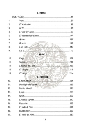 LIBRO I
      PREFACIO.............................................................................................11
1.               Vam.............................................................................................31
2.               El Andradeas...............................................................................47
3.               U´N.............................................................................................71
4.               El valle de Vueren........................................................................85
5.               El estandarte del Cuervo...............................................................97
6.               Addanc.......................................................................................119
7.               Grainne......................................................................................133
8.               Llan Bala...................................................................................149
9.               Ker Is.........................................................................................175
                                                  LIBRO II
10.              Fuego..........................................................................................189
11.              Samain.......................................................................................201
12.              La danza del Fuego....................................................................209
13.              El dragón..................................................................................218
14.              El consejo...................................................................................226
                                                  LIBRO III
10.              Emain Ablach............................................................................234
11.              Un refugio en el bosque................................................................252
12.              Marcha triunfal...........................................................................276
13.              Lluvia.........................................................................................288
14.              Nexos.........................................................................................300
15.              La ciudad sagrada.......................................................................310
16.              Respuestas...................................................................................323
17.              El poder de Dios.........................................................................337
18.              Si debo morir...............................................................................353
19.              El viento del Norte......................................................................369

                                                               8
 