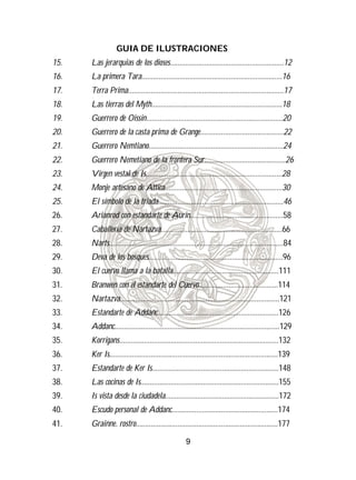 GUIA DE ILUSTRACIONES
15.   Las jerarquias de los dioses............................................................12
16.   La primera Tara..........................................................................16
17.   Terra Prima..................................................................................17
18.   Las tierras del Myth.....................................................................18
19.   Guerrero de Oissin........................................................................20
20.   Guerrero de la casta prima de Grange............................................22
21.   Guerrero Nemtiano.......................................................................24
22.   Guerrero Nemetiano de la frontera Sur...........................................26
23.   Virgen vestal de Is........................................................................28
24.   Monje artesano de Attica..............................................................30
25.   El símbolo de la triada..................................................................46
26.   Arianrod con estandarte de Aurin.................................................58
27.   Caballería de Nartazva................................................................66
28.   Narts............................................................................................84
29.   Deva de los bosques.......................................................................96
30.   El cuervo llama a la batalla........................................................111
31.   Branwen con el estandarte del Cuervo..........................................114
32.   Nartazva....................................................................................121
33.   Estandarte de Addanc................................................................126
34.   Addanc.......................................................................................129
35.   Korrigans....................................................................................132
36.   Ker Is.........................................................................................139
37.   Estandarte de Ker Is...................................................................148
38.   Las cocinas de Is.........................................................................155
39.   Is vista desde la ciudadela............................................................172
40.   Escudo personal de Addanc........................................................174
41.   Grainne. rostro...........................................................................177

                                                    9
 