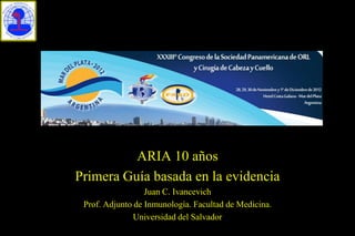 ARIA 10 años
Primera Guía basada en la evidencia
                  Juan C. Ivancevich
 Prof. Adjunto de Inmunología. Facultad de Medicina.
               Universidad del Salvador
 