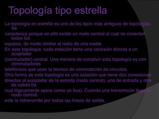 Topología tipo estrella
La topología en estrella es uno de los tipos más antiguos de topologías.
    Se
caracteriza porque en ella existe un nodo central al cual se conectan
    todos los
equipos, de modo similar al radio de una rueda.
En esta topología, cada estación tiene una conexión directa a un
    acoplador
(conmutador) central. Una manera de construir esta topología es con
    conmutadores
telefónicos que usan la técnica de conmutación de circuitos.
Otra forma de esta topología es una estación que tiene dos conexiones
directas al acoplador de la estrella (nodo central), una de entrada y otra
    de salida (la
cual lógicamente opera como un bus). Cuando una transmisión llega al
    nodo central,
este la retransmite por todas las líneas de salida.
 