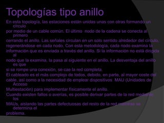 Topologías tipo anillo
En esta topología, las estaciones están unidas unas con otras formando un
    círculo
por medio de un cable común. El último nodo de la cadena se conecta al
    primero
cerrando el anillo. Las señales circulan en un solo sentido alrededor del círculo,
regenerándose en cada nodo. Con esta metodología, cada nodo examina la
información que es enviada a través del anillo. Si la información no está dirigida
    al
nodo que la examina, la pasa al siguiente en el anillo. La desventaja del anillo
    es que
si se rompe una conexión, se cae la red completa.
El cableado es el más complejo de todos, debido, en parte, al mayor coste del
cable, así como a la necesidad de emplear dispositivos MAU (Unidades de
    Acceso
Multiestación) para implementar físicamente el anillo.
Cuando existen fallos o averías, es posible derivar partes de la red mediante
    los
MAUs, aislando las partes defectuosas del resto de la red mientras se
    determina el
problema.
 