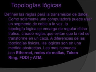 Topologías lógicas
Definen las reglas para la transmisión de datos.
  Como solamente una computadora puede usar
  un segmento de cable a la vez, la
  topología lógica se encarga de regular dicho
  trafico, creado reglas que evitan que la red se
  transforme en un caos. A diferencias de las
  topologías físicas, las lógicas son en una
  medida abstractas. Las mas comunes
  son Ethernet, redes de mallas, Token
  Ring, FDDI y ATM.
 