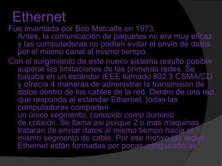 Ethernet
Fue inventada por Bob Matcalfe en 1973.
  Antes, la comunicación de paquetes no era muy eficaz
  y las computadoras no podían evitar el envío de datos
  por el mismo canal al mismo tiempo.
Con el surgimiento de este nuevo sistema resulto posible
  superar las limitaciones de las primeras redes. Se
  basaba en un estándar IEEE llamado 802.3 CSMA/CD
  y ofrecía 4 maneras de administrar la transmisión de
  datos dentro de los cables de la red. Dentro de una red
  que responda al estándar Ethernet, todas las
  computadoras comparten
  un único segmento, conocido como dominio
  de colisión. Se llama asi porque 2 o mas maquinas
  trataran de enviar datos al mismo tiempo hacia el
  mismo segmento de cable. Por ese motivo las redes
  Ethernet están formadas por pocas computadoras
 