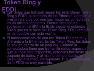 Token Ring y
FDDI que trabajan según los estándares Token
 Las redes
  Ring y FDDI, al contrario de las Ethernet, admiten la
  presión ejercida por muchas maquinas conectadas
  en un mismo segmento. Fueron creadas en
  sociedad entre IBM y la IEEE, según el estándar
  802.5 que es la base del Token Ring. FDDI también
  es compatible con esta norma.
 El funcionamiento de una red Token Ring es muy
  diferente a la Ethernet. En las Token Ring, los datos
  se envían dentro de un paquete. Cuando la
  computadora tiene que transmitir datos, espera a
  que la línea este disponible, entonces transmite el
  paquete de datos, y al mismo tiempo, suelta la
  token hacia la maquina siguiente. El funcionamiento
  de la FDDI es muy parecido.
 