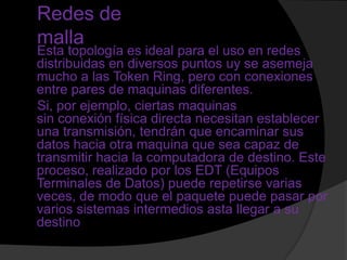 Redes de
malla
Esta topología es ideal para el uso en redes
distribuidas en diversos puntos uy se asemeja
mucho a las Token Ring, pero con conexiones
entre pares de maquinas diferentes.
Si, por ejemplo, ciertas maquinas
sin conexión física directa necesitan establecer
una transmisión, tendrán que encaminar sus
datos hacia otra maquina que sea capaz de
transmitir hacia la computadora de destino. Este
proceso, realizado por los EDT (Equipos
Terminales de Datos) puede repetirse varias
veces, de modo que el paquete puede pasar por
varios sistemas intermedios asta llegar a su
destino
 