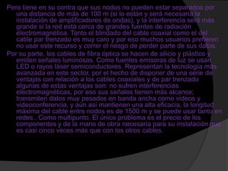 Pero tiene en su contra que sus nodos no pueden estar separados por
   una distancia de más de 100 m (si lo están y será necesaria la
   instalación de amplificadores de ondas), y la interferencia será más
   grande si la red está cerca de grandes fuentes de radiación
   electromagnética. Tanto el blindado del cable coaxial como el del
   cable par trenzado es muy caro y por eso muchos usuarios prefieren
   no usar este recurso y correr el riesgo de perder parte de sus datos.
Por su parte, los cables de fibra óptica se hacen de silicio y plástico y
   emiten señales luminosas. Como fuentes emisoras de luz se usan
   LED o rayos láser semiconductores. Representan la tecnología más
   avanzada en este sector, por el hecho de disponer de una serie de
   ventajas con relación a los cables coaxiales y de par trenzado
   algunas de estas ventajas son: no sufren interferencias
   electromagnéticas, por eso sus señales tienen más alcance;
   transmiten datos muy pesados en banda ancha como videos y
   videoconferencia, y aún así mantienen una alta eficacia, la longitud
   máxima del cable entre nodos es de 1500 m y se puede usar tanto en
   redes.. Como multipunto. El único problema es el precio de los
   componentes y de la mano de obra necesaria para su instalación que
   es casi cinco veces más que con los otros cables.
 