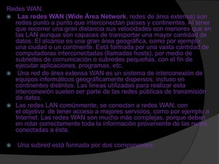 Redes WAN:
 Las redes WAN (Wide Área Network, redes de área extensa) son
  redes punto a punto que interconectan países y continentes. Al tener
  que recorrer una gran distancia sus velocidades son menores que en
  las LAN aunque son capaces de transportar una mayor cantidad de
  datos. El alcance es una gran área geográfica, como por ejemplo:
  una ciudad o un continente. Está formada por una vasta cantidad de
  computadoras interconectadas (llamadas hosts), por medio de
  subredes de comunicación o subredes pequeñas, con el fin de
  ejecutar aplicaciones, programas, etc.
 Una red de área extensa WAN es un sistema de interconexión de
  equipos informáticos geográficamente dispersos, incluso en
  continentes distintos. Las líneas utilizadas para realizar esta
  interconexión suelen ser parte de las redes públicas de transmisión
  de datos.
 Las redes LAN comúnmente, se conectan a redes WAN, con
  el objetivo de tener acceso a mejores servicios, como por ejemplo a
  Internet. Las redes WAN son mucho más complejas, porque deben
  en rotar correctamente toda la información proveniente de las redes
  conectadas a ésta.

   Una subred está formada por dos componentes:
 