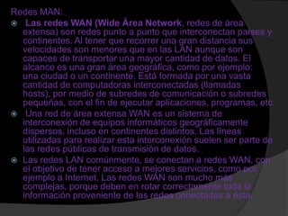 Redes MAN:
 Las redes WAN (Wide Área Network, redes de área
  extensa) son redes punto a punto que interconectan países y
  continentes. Al tener que recorrer una gran distancia sus
  velocidades son menores que en las LAN aunque son
  capaces de transportar una mayor cantidad de datos. El
  alcance es una gran área geográfica, como por ejemplo:
  una ciudad o un continente. Está formada por una vasta
  cantidad de computadoras interconectadas (llamadas
  hosts), por medio de subredes de comunicación o subredes
  pequeñas, con el fin de ejecutar aplicaciones, programas, etc.
 Una red de área extensa WAN es un sistema de
  interconexión de equipos informáticos geográficamente
  dispersos, incluso en continentes distintos. Las líneas
  utilizadas para realizar esta interconexión suelen ser parte de
  las redes públicas de transmisión de datos.
 Las redes LAN comúnmente, se conectan a redes WAN, con
  el objetivo de tener acceso a mejores servicios, como por
  ejemplo a Internet. Las redes WAN son mucho más
  complejas, porque deben en rotar correctamente toda la
  información proveniente de las redes conectadas a ésta.
 