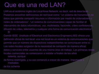 Que es una red LAN?
LAN es el acrónimo inglés de Local Area Network, es decir, red de área local.
Podemos encontrar definiciones de red local como: “un sistema de transmisión de
datos que permite compartir recursos e información por medio de ordenadores o
redes de ordenadores”, “un sistema de comunicaciones capaz de facilitar el
intercambio de datos informáticos, voz, multimedia, facsímile, vídeo conferencias,
difusión de vídeo, telemetría y cualquier otra forma de comunicación electrónica”.
    El
Comité IEEE (Institute of Electrical and Electronics Engineers) 802 ofrece una
definición oficial de red local: una red local es un sistema de comunicaciones que
permite que un número de dispositivos independientes se comuniquen entre sí.
Las redes locales surgieron de la necesidad de compartir de manera eficaz
datos y servicios entre usuarios de una misma área de trabajo. Las primeras redes
locales comerciales se comenzaron a instalar a finales de los años
    setenta, aunque
de forma restringida, y su uso comenzó a crecer de manera importante a
    mediados
de los ochenta
 
