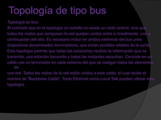 Topología de tipo bus
Topología en bus
Al contrario que en la topología en estrella no existe un nodo central, sino que
todos los nodos que componen la red quedan unidos entre sí linealmente, uno a
continuación del otro. Es necesario incluir en ambos extremos del bus unos
dispositivos denominados terminadores, que evitan posibles rebotes de la señal.
Esta topología permite que todas las estaciones reciban la información que se
transmite, una estación transmite y todas las restantes escuchan. Consiste en un
cable con un terminador en cada extremo del que se cuelgan todos los elementos
    de
una red. Todos los nodos de la red están unidos a este cable: el cual recibe el
nombre de "Backbone Cable". Tanto Ethernet como Local Talk pueden utilizar esta
topología.
 