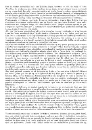 Una de tantas acusaciones que han lanzado contra nosotros los que no creen es ésta:
«Vosotros, los cristianos, no podréis construir nunca nada, porque siempre estáis esperando
que os venga desde fuera la respuesta; vosotros no tenéis fuerza creadora, no podréis jamás
crear la historia; tenéis que esperar siempre a que otro decida por vosotros; no sois capaces de
asumir vuestra propia responsabilidad; no podréis ser nunca hombres completos». Esta crítica
que nos dirigen es muy seria y nos obliga a reflexionar. Debería suceder todo lo contrario.
Precisamente el cristiano, convencido de que su conciencia es igual a Dios, debería tener un
dinamismo, una fuerza mucho mayor que los demás, una esperanza ilimitada, para poder
enfrentarse con cualquier riesgo, sin tener miedo a nada, porque estamos seguros de que,
aunque nos equivocásemos con la convicción de nuestra honradez, no podríamos nunca fallar,
ya que detrás de nosotros está Cristo.
¿Por qué nos hemos empeñado en aferramos a una ley externa, volviendo así a los tiempos
antes de Cristo, siendo así que Cristo ha venido a liberarnos de la ley? Cristo es el que nos
dice: «No es la ley lo que salva; soy yo el salvador; yo estoy presente en vosotros y vosotros sois
yo mismo cuando tomáis vuestras decisiones con honradez, con justicia, a la luz de mi
verdadera palabra y a la luz del magisterio de mi Iglesia, cuando ella habla en mi nombre,
cuando es una maduración, seria de la comunidad cristiana».
En parte este miedo ha nacido de una confusión muy seria y muy grave, que hoy empezamos a
descubrir con mayor claridad: hemos confundido el concepto bíblico de conciencia, que es igual
a Dios, con el concepto griego-aristotélico según el cual la conciencia es igual a la razón. Para
los griegos, para la filosofía aristotélica, el principio de vida, la fuente de la vida es el espíritu.
Para el cristiano y para la Biblia la fuente de la vida es Dios, y la conciencia es igual a Dios y,
si hay algo que sea seguro, es precisamente la conciencia, ya que en ella es donde Dios está
presente de una manera existencial, de una manera real. Es difícil que nos podamos
equivocar. Esta desconfianza es la que nos ha llevado a decir: «¡Atención a la conciencia,
porque la conciencia puede ser errónea, porque la conciencia puede ser falsa! ¡Hay que formar
la conciencia!» Pero, si la conciencia es Dios, yo no puedo formarla; lo que tengo que hacer es
descubrirla, ayudarle a cada uno a que descubra cuál es la voz de Dios en su interior. Pero no
puedo formarla, porque no puedo formar a Dios.
Dios es el que está presente en mí. Entonces me diréis: «¿Para qué sirve la Iglesia? ¿De qué
nos sirve? ¿Para qué vale la ley de la Iglesia?» Sé muy bien que el drama es grande y la
tensión difícil, porque todavía no hemos comprendido que la Iglesia no viene a sustituir las
conciencias que Cristo ha instituido a la Iglesia como un servicio, precisamente como un
servicio en este santuario sagrado de nuestra conciencia, que la Iglesia nos ayuda para que no
puedan corromperse las verdades fundamentales que nosotros sentimos ya en nuestra
conciencia.
Una de las verdades que no pueden negarse ni corromperse es precisamente ésta: que Dios
está presente en la conciencia y que el hombre tiene que decidir según su propia conciencia y
que la Iglesia tiene que garantizar la defensa continua de esta verdad, para que no quede
falseada o corrompida. La Iglesia, incluso con sus leyes, tiene que estar al servicio de esta
conciencia y nunca jamás podrá legislar nada que esté en contra de la conciencia personal o
comunitaria, ya que en ese caso iría en contra del mismo Cristo.
La Iglesia, que somos todos y que es la comunidad, sirve para madurar, para descubrir cada
vez mejor, para que no nos conformemos con decir: «Aunque me equivoque, aunque elija mal,
estoy siempre en regla con Dios». No nos basta con esto: con haber buscado la verdad. Quiero
que, cuando hago una opción, además de estar en regla con Dios, por haber elegido según mi
conciencia, pueda sentirme cierto de haber encontrado la verdad, de no haberme equivocado.
Y esta maduración tiene que ser hecha por toda la comunidad ayudada por el Espíritu Santo,
cada uno según su carisma: la jerarquía, para confirmar que esta verdad está en consonancia
con la palabra de Cristo, con su mensaje; los demás, cada uno según su carisma, unos con su
carisma de profetismo, otros con la inspiración que les viene del Espíritu Santo, que obra en
cada uno de nosotros. Cuando se ha llevado a cabo toda esta maduración y sale fuera una ley,
 