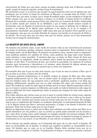 atrevimiento de Pedro que, por amor, porque no podía soportar dejar solo al Maestro aquella
noche, aceptó el riesgo de seguirlo, aunque luego lo traicionase?
Mi conclusión es que, si yo tuviese que escoger en aquel momento entre ser un apóstol que, por
prudencia, por no correr el riesgo de traicionar al Maestro, se esconde lejos de Cristo, o ser
como Pedro que, por amor, lo sigue, aun a riesgo de poderlo negar, yo hoy escogería el riesgo de
Pedro, porque creo que es más cristiano y porque, en el fondo, el mismo Cristo lo confirmó.
Después de su traición, quizá porque Cristo, que sabía leer en el corazón de Pedro, comprendía
que lo había amado por encima de su debilidad y que lo había amado incluso cuando lo
traicionaba, una vez llegado el momento de poner en sus manos el gobierno de su Iglesia, de
ponerlo a la cabeza de la Iglesia para confirmar a los demás en la fe, le escogió a él
precisamente, haciéndole una pregunta: «¿Me amas más que los demás?» Pero aquélla no era
una pregunta, sino que era un modo delicado de reparar una herida en el corazón de Pedro y
de decirle: «Yo sé muy bien que me amas más que los demás, porque me lo has demostrado
incluso con el riesgo de traicionarme».
LA MUERTE DE DIOS EN EL AMOR.
«Si amamos sin producir amor, si por medio de nuestra vida no nos convertimos de personas
que aman en personas amadas, entonces nuestro amor es impotente». Estas palabras no son
de ningún santo, son de Karl Marx. Si amamos sin producir amor, nuestro amor es impotente;
estas palabras podrían ser también de Cristo, estas palabras las hago mías como hombre,
como cristiano y como sacerdote. Y entonces digo que, si existe un Dios, hemos de decir que
donde el amor es impotente, donde no produce amor, donde las personas no consiguen ser
amadas, no hay Dios. Y los jóvenes de hoy, que sienten la necesidad y la urgencia de sentirse
amados, para reconocerse y descubrirse a sí mismos, están diciendo de alguna manera que
quieren a Dios en su amor, porque no quieren que su amor sea impotente.
El evangelio dice que el que no ama está muerto, que el que no ama no conoce a Dios, que el
que no ama es un ateo, el único ateo de verdad.
Y entonces podemos preguntarnos si es posible aceptar la imagen de Dios que ellos están
negando públicamente con su vida, con su mismo amor, la imagen que nos ofrecen aquellos
que nos impiden amar. Es una pregunta seria y profunda: ¿podemos aceptar a ese Dios que
profesan públicamente aquellos que con su vida reniegan del amor, que tienen miedo del
amor? Es verdad que nadie ha sido capaz de definir qué es el amor. Muchos pretenden saber lo
que es el amor y quieren imponer su definición, pero nadie en toda la historia ha sido capaz de
dar una definición del amor aceptada por todos, lo mismo que tampoco ha sido nadie capaz de
definir a Dios.
Pero todos sabemos que ciertas cosas no son el amor (y cuando hablo de ciertas cosas, algunos
de los más maduros están ya pensando en lo que hacen los jóvenes y que a ellos no les gusta:
no hablo de eso), sabemos que ciertas cosas no tienen nada que ver con el amor. Por ejemplo,
todo lo que es explotación del hombre en cualquier dimensión, la instrumentalización de Dios
y de la Iglesia misma por fines e intereses personales, el negar a los demás el derecho a ser
personas. Todo esto no tiene nada que ver con el amor.
Quizás no lleguemos nunca a saber qué es Dios, pero sabemos con toda certeza que Dios no se
puede identificar con una política y que su justicia no podrá jamás coincidir con la nuestra y
que, como decía el papa Juan, quizá tampoco su teología coincida con nuestra teología. De la
misma forma nadie podrá imponernos una imagen del amor, ni siquiera la propia fe, porque el
cristianismo no es una moral, ni una filosofía, ni una cultura, ni tampoco una religión.
Mi fe cristiana me impide salirme, en la búsqueda del amor, de un solo carril: el hombre. El
amor es inconcebible sin el hombre, lo mismo que también el hombre es inconcebible sin el
amor. Un hombre que no ama, no es un hombre. Hemos dicho muchas veces que no es
cristiano; pero ni siquiera es hombre. Considerando en bloque a nuestra generación cristiana
 