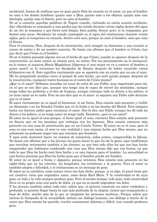 occidental, hemos de confesar que en gran parte Dios ha muerto en el amor, ya que el hombre
no ama a los demás hombres; quizás ame a Dios, quizás ame a los objetos, quizás ame una
ideología, quizás ame el dinero, pero no ama al hombre.
No sé si conocéis aquellas palabras de Tagore cuando, visitando en cierta ocasión occidente,
dijo: «Occidente es semejante a una piedra que ha estado durante veinte siglos dentro del agua
de un río; la tomamos y por fuera está limpia, bien pulida, fresca; pero, si la rompemos, por
dentro está seca». Occidente ha estado sumergido en el agua del cristianismo durante veinte
siglos, pero si rompemos su corazón, dentro está seco, porque no ama al hombre, sino que ama
el dinero.
Para el cristiano, Dios, después de la encarnación, será siempre un fantasma y una evasión si
carece de rostro y de un nombre concreto. No basta con afirmar que el hombre es Cristo, hay
que decir que Cristo es el hombre.
No sé si habéis pensado alguna vez en el hecho de que Cristo, cuando se aparece después de la
resurrección, no tiene nunca su misma cara, su rostro. Por eso precisamente no lo reconocen;
no lo conoce ni siquiera María Magdalena (¡figuraos si una mujer no va a conocer al hombre a
quien ama!); ni lo reconocen los discípulos de Emaús después de haber recorrido varios
kilómetros con él. Esto significa ciertamente que se aparecía con un rostro que no era el suyo.
Me he preguntado muchas veces el porqué de este hecho; ¿no será quizás porque, después de
la resurrección, cualquier rostro humano es el rostro de Cristo mismo?
¿Qué es el amor? Debemos recordar un trozo de carta de san Pablo, muy importante para mí,
en el que se nos dice que, aunque uno tenga una fe capaz de mover las montañas, aunque
tenga todas las profecías y el don de lenguas, aunque entregue todo su dinero a los pobres, si
no tiene amor no es nada. Pero no nos dice qué es el amor: ni siquiera san Pablo sabe decirnos
qué es el amor.
El amor ciertamente no es igual al bienestar: si así fuera, Dios estaría más presente y visible
en Alemania o en los Estados Unidos que en la India o en las favelas del Brasil. Pero tampoco
basta con hacerse pobre para encontrar el amor. Nos lo dice san Pablo: aunque les dé todo mi
dinero a los pobres, si no tengo amor no tengo nada. Entonces, ¿qué es ese amor?
El amor no es igual al sexo porque, si fuese igual al sexo, entonces Dios estaría más presente
en Suecia que en las monjitas que trabajan con los leprosos. Dios estaría entonces más
presente en una casa de prostitución que en un Camilo Torres. El amor no es el sexo, pero el
sexo es una cosa santa, el sexo es una realidad y una riqueza hecha por Dios mismo, que no
solamente no podemos negar sino que tenemos que bendecir.
Y aquí sería menester hacer un examen de conciencia, todos juntos, comprendida la Iglesia.
No basta con afirmar que a los jóvenes les gusta hacer lo que les da la gana; aquí tendríamos
que escuchar seriamente también a los jóvenes, ya que han sido ellos los que nos han hecho
comprender que habíamos condenado una cosa que Dios mismo dijo que era buena, ya que
todo lo que Dios ha hecho está bien hecho y es una riqueza para el hombre. La sexualidad es
una fuerza preciosa que Dios ha hecho para que el hombre pueda ser hombre.
El amor no es igual a fiesta y algazara, porque entonces Dios estaría más presente en los
night-clubs que en las cárceles, los hospitales, las trincheras y la guerra. Pero el amor es
también alegría y felicidad, y el cristianismo es un mensaje de gozo.
El amor no es sacrificio, como tantas veces nos han dicho, porque, si es algo, el amor tiene que
ser creativo, tiene que engendrar amor, como decía Karl Marx. Y la creatividad es de suyo
gozo, es vida y la vida siempre produce gozo. Pero al mismo tiempo, todo gozo, toda creatividad
lleva en su propio seno una parte de dolor, ya que no se puede engendrar sin dolor.
Y los jóvenes también saben todo esto: saben que, si quieren construir un amor verdadero y
profundo, si quieren llegar hasta la raíz más profunda de la alegría, tienen que conquistarla a
base de dolor, mucho más de lo que se imaginan las personas maduras. Porque saben que
incluso la búsqueda de la sexualidad, incluso ese diálogo humano, ese diálogo a través de la
carne que Dios mismo ha querido, resulta sumamente doloroso y difícil, aun cuando produzca
gozo.
 