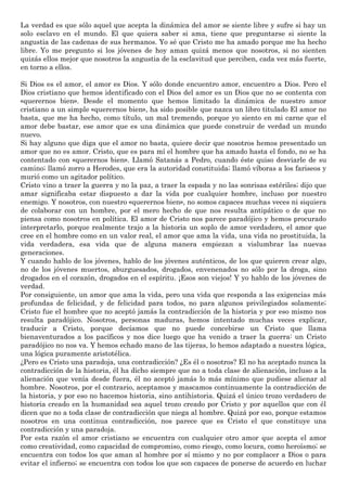 La verdad es que sólo aquel que acepta la dinámica del amor se siente libre y sufre si hay un
solo esclavo en el mundo. El que quiera saber si ama, tiene que preguntarse si siente la
angustia de las cadenas de sus hermanos. Yo sé que Cristo me ha amado porque me ha hecho
libre. Yo me pregunto si los jóvenes de hoy aman quizá menos que nosotros, si no sienten
quizás ellos mejor que nosotros la angustia de la esclavitud que perciben, cada vez más fuerte,
en torno a ellos.
Si Dios es el amor, el amor es Dios. Y sólo donde encuentro amor, encuentro a Dios. Pero el
Dios cristiano que hemos identificado con el Dios del amor es un Dios que no se contenta con
«querernos bien». Desde el momento que hemos limitado la dinámica de nuestro amor
cristiano a un simple «querernos bien», ha sido posible que nazca un libro titulado El amor no
basta, que me ha hecho, como título, un mal tremendo, porque yo siento en mi carne que el
amor debe bastar, ese amor que es una dinámica que puede construir de verdad un mundo
nuevo.
Si hay alguno que diga que el amor no basta, quiere decir que nosotros hemos presentado un
amor que no es amor. Cristo, que es para mí el hombre que ha amado hasta el fondo, no se ha
contentado con «querernos bien». Llamó Satanás a Pedro, cuando éste quiso desviarle de su
camino; llamó zorro a Herodes, que era la autoridad constituida; llamó víboras a los fariseos y
murió como un agitador político.
Cristo vino a traer la guerra y no la paz, a traer la espada y no las sonrisas estériles; dijo que
amar significaba estar dispuesto a dar la vida por cualquier hombre, incluso por nuestro
enemigo. Y nosotros, con nuestro «querernos bien», no somos capaces muchas veces ni siquiera
de colaborar con un hombre, por el mero hecho de que nos resulta antipático o de que no
piensa como nosotros en política. El amor de Cristo nos parece paradójico y hemos procurado
interpretarlo, porque realmente trajo a la historia un soplo de amor verdadero, el amor que
cree en el hombre como en un valor real, el amor que ama la vida, una vida no prostituida, la
vida verdadera, esa vida que de alguna manera empiezan a vislumbrar las nuevas
generaciones.
Y cuando hablo de los jóvenes, hablo de los jóvenes auténticos, de los que quieren crear algo,
no de los jóvenes muertos, aburguesados, drogados, envenenados no sólo por la droga, sino
drogados en el corazón, drogados en el espíritu. ¡Esos son viejos! Y yo hablo de los jóvenes de
verdad.
Por consiguiente, un amor que ama la vida, pero una vida que responda a las exigencias más
profundas de felicidad, y de felicidad para todos, no para algunos privilegiados solamente;
Cristo fue el hombre que no aceptó jamás la contradicción de la historia y por eso mismo nos
resulta paradójico. Nosotros, personas maduras, hemos intentado muchas veces explicar,
traducir a Cristo, porque decíamos que no puede concebirse un Cristo que llama
bienaventurados a los pacíficos y nos dice luego que ha venido a traer la guerra: un Cristo
paradójico no nos va. Y hemos echado mano de las tijeras, lo hemos adaptado a nuestra lógica,
una lógica puramente aristotélica.
¿Pero es Cristo una paradoja, una contradicción? ¿Es él o nosotros? El no ha aceptado nunca la
contradicción de la historia, él ha dicho siempre que no a toda clase de alienación, incluso a la
alienación que venía desde fuera, él no aceptó jamás lo más mínimo que pudiese alienar al
hombre. Nosotros, por el contrario, aceptamos y mascamos continuamente la contradicción de
la historia, y por eso no hacemos historia, sino antihistoria. Quizá el único trozo verdadero de
historia creado en la humanidad sea aquel trozo creado por Cristo y por aquellos que con él
dicen que no a toda clase de contradicción que niega al hombre. Quizá por eso, porque estamos
nosotros en una continua contradicción, nos parece que es Cristo el que constituye una
contradicción y una paradoja.
Por esta razón el amor cristiano se encuentra con cualquier otro amor que acepta el amor
como creatividad, como capacidad de compromiso, como riesgo, como locura, como heroísmo; se
encuentra con todos los que aman al hombre por sí mismo y no por complacer a Dios o para
evitar el infierno; se encuentra con todos los que son capaces de ponerse de acuerdo en luchar
 