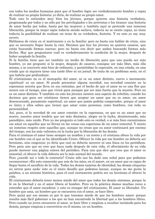 con todos los medios humanos para que el hombre logre ser verdaderamente hombre y capaz
de realizar su propia historia; yo diría, de realizar su propio amor.
Todo esto lo entienden muy bien los jóvenes, porque quieren una historia verdadera,
programada por todos y no sólo por los privilegiados o los arrivistas o los tiranos; una historia
de amor hecha por todos, hasta por las mujeres; y también aquí se pretende una inmensa
liberación, porque la mujer sigue todavía siendo esclava, todavía no se siente capaz, no tiene
todavía la posibilidad de realizar un trozo de su verdadera, historia. Y en esto yo soy muy
severo.
Hablamos de crisis en el matrimonio y en la familia; pero no basta con hablar de crisis, sino
que es necesario llegar hasta la raíz. Decimos que hoy los jóvenes no quieren casarse, que
están buscando formas nuevas; pero no basta con decir que andan buscando formas más
fáciles. Hay que preguntarse cuál es verdaderamente la condición de la mujer, después de
haber aceptado la familia.
Si la familia tiene que ser también un medio de liberación para que uno pueda ser más
hombre, yo me pregunto si la mujer, después de casarse, consigue ser más libre, más ella
misma, o se convierte más bien de ordinario, y permitidme la expresión, en una criada, en una
criada que ni siquiera tiene una tarde libre ni un jornal. Se trata de un problema serio, en el
que habría que profundizar.
El cristianismo no es el monopolio del amor, ni es un amor distinto, nuevo o meramente
espiritual: es un amor. Si puede presentar alguna novedad, esa novedad consiste en la
esperanza secreta que lleva en sus entrañas, por el hecho de que el amor no es una flor que
muere con el tiempo, sino que vivirá para siempre por ser más fuerte que la muerte. Pero no
es un amor distinto. Y también en esto los jóvenes sienten una especie de rebelión, cuando les
decimos que para ser cristianos tienen que aceptar un amor que no es amor, un amor
desencarnado, puramente espiritual, un amor que jamás podrán comprender, porque el amor
es único y ellos saben que tienen que amar como personas, como hombres, con toda su
personalidad.
Así, pues, si la novedad de ese amor consiste en la esperanza, en que es un amor que no
muere, nuestro amor tendría que ser más dinámico, alegre en la lucha, desinteresado, más
paradójico, más unido. Pero yo me pregunto si todo esto es verdad, o si más bien encontramos
ese amor en aquellos que no llevan en las venas esa esperanza de un amor inmortal. Y siento
un inmenso respeto ante aquellos que, aunque no crean que su amor continuará por encima
del tiempo, son los más valientes en la lucha por la liberación de los demás.
Para el cristiano el amor tiene siempre un nombre y un rostro y el cristiano ofrece la vida por
ese hombre con el que se ha identificado Cristo. Ofrecer la vida por ese hombre no debería ser
heroísmo, sino exigencia; yo diría que casi no debería merecer ni una línea en los periódicos.
Pero para uno que no cree que haya nada después de esta vida, el ofrecimiento de su vida
puede merecer una página entera del periódico. Para uno que dice que cree que el amor es
inmortal, el ofrecer la vida debería ser lo más normal del mundo.
Pero ¿sucede así o todo lo contrario? Cristo sólo nos ha dado una señal para que podamos
reconocernos: «En esto conocerán que sois de los míos, en el amor», en un amor que es capaz de
llegar hasta el sacrificio de la vida. Todas las demás tarjetas de identidad, las demás etiquetas
no sirven para nada: éste es el único desafío que podemos lanzar, aunque no me gusta la
palabra, a un ateísmo histórico, para el cual ciertamente podría ser un heroísmo el ofrecer la
vida.
El cristianismo debería tener menos miedo del amor que todos los demás sistemas, porque la
fe en la libertad y en el amor libera al hombre. Pero en la práctica damos muchas veces a
entender que el amor encadena: y esto es renegar del cristianismo. El amor es liberador. Un
hombre que ama, un hombre que se encuentra con el amor, se hace libre.
Pero quizá por eso mismo es por lo que tenemos miedo de que los hombres amen: porque
resulta más fácil gobernar a los que no han encontrado la libertad que a los hombres libres.
Pero cuando un joven encuentra el amor, se hace libre y empieza a resultar incómodo para los
demás, porque empieza a convertirse en él mismo, en un hombre.
 