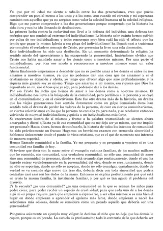 Yo, que por mi edad me siento a caballo entre las dos generaciones, creo que puedo
comprender un poco al menos a los unos y a los otros, aun cuando mi corazón y mi esperanza
caminen con aquellos que ya no aceptan como valor la soledad humana ni la soledad religiosa.
Digo que me parece comprender a las dos generaciones porque comprendo que la historia ha
sido dura y nos ha ido llenando de desilusiones.
La primera lucha contra la esclavitud nos llevó a la defensa del individuo, una defensa tan
enérgica que nos condujo al extremo del individualismo. La historia sabe cuánto hemos sufrido
por culpa de ese individualismo y todos conocemos muy bien cuál ha sido el tributo que ha
tenido que pagar la misma Iglesia a esa plaga del individualismo: ha llegado casi a traicionar
por completo el verdadero mensaje de Cristo, por presentar la fe en una sola dimensión.
Este individualismo ha sido una desilusión. En un momento determinado la religión ha
sentido miedo del egocentrismo y ha exasperado la generosidad, haciéndonos olvidar que
Cristo nos había mandado amar a los demás como a nosotros mismos. Por una parte el
individualismo, por otra ese miedo a reconocernos a nosotros mismos como un valor
fundamental.
Ahora finalmente empezamos a descubrir que no es posible amar a los demás si antes no nos
amamos a nosotros mismos, ya que no podemos dar una cosa que no amamos; y si el
cristianismo es donación y oferta, yo tengo que ofrecer algo que ame profundamente, y la
riqueza más grande soy yo mismo. Tengo que amarme a mí mismo, esa riqueza que Dios ha
depositado en mí, ese «Dios» que yo soy, para podérselo dar a los demás.
Por eso Cristo ha dicho que hemos de amar a los demás como a nosotros mismos. El
individualismo nos llevó a la búsqueda de la comunidad, pero perdimos a la persona y se cayó
en el comunitarismo y en el colectivismo. Este fue otro drama más de la historia, un drama
que las viejas generaciones han sentido duramente como un golpe demasiado duro; han
sentido todo el drama de perder los valores de la persona, de caer en ciertos comunitarismos,
en ciertos colectivismos en los que la persona no contaba ya para nada, y se rebelaron entonces
volviendo de nuevo al individualismo y quizás a un individualismo más feroz.
Se encerraron dentro de sí mismos y frente a la palabra «comunidad» se sienten ahora
amargados y dicen: «¡Basta ya de esa comunidad que no me deja ser yo mismo, que me impide
ser persona!» Hasta ahora, hemos de confesarlo, la historia de todos los intentos de comunidad
ha sido prácticamente un fracaso Hagamos un brevísimo examen con tremenda sinceridad y
hablemos únicamente desde el punto de vista cristiano, que es el que de momento nos interesa
de manera especial.
Hemos llamado comunidad a la familia. Yo me pregunto y os pregunto a vosotros si es una
comunidad esa familia de hoy.
Si tuviese que decir con la mano sobre el evangelio cuántas familias, de los muchos millares
que he conocido, son comunidad, una verdadera comunidad, no sólo una comunidad de amor
sino una comunidad de personas, donde se está creando algo continuamente, donde el uno ha
logrado entrar verdaderamente en la personalidad del otro, donde se crea juntamente, donde
no sólo se soportan, donde no sólo se aceptan, donde no sólo comulgan carnalmente, donde de
verdad se va creando algo nuevo día tras día, debería decir con toda sinceridad que podría
contarlas casi casi con los dedos de la mano. Entonces se explica perfectamente por qué está
en crisis la misma familia, la institución familiar, y por qué es tan agudo el problema del
divorcio.
¿Y la escuela? ¿es una comunidad? ¿es una comunidad en la que se reúnen los niños para
poder crear, para poder recibir un espacio de creatividad, para que cada uno dé a los demás
algo de su propia riqueza, para que empiecen a expresarse, a ser ellos mismos, o es más bien el
lugar en donde empiezan a aprender el egoísmo más feroz, donde empiezan a nacer las
selecciones más odiosas, donde se considera como un pecado aquello que debería ser una
generosidad?
Pongamos solamente un ejemplo muy vulgar: le decimos al niño que no deje que los demás le
copien, porque es un pecado. La escuela es precisamente todo lo contrario de lo que debería ser
 