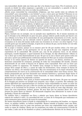 una comunidad, donde cada uno tiene que dar a los demás lo que tiene. Por el contrario, en la
escuela es donde los niños empiezan a aprender a no ser comunidad y a ponerle el día de
mañana la zancadilla a los otros en todas las profesiones.
¿Serán acaso comunidad las comunidades religiosas, que han nacido como un esfuerzo de
comunidad? ¿son comunidades o son hoteles? ¿o son a veces peor que hoteles? Estamos en un
momento de profunda revisión, y nosotros, los religiosos, hemos de decir que ciertamente no os
hemos dado buen ejemplo a vosotros, comunidades familiares, de lo que es una verdadera
comunidad. Hemos de confesarlo abiertamente: también ha fracasado esta experiencia de
comunidad. Por ello andamos en busca de nuevos caminos, radical y profundamente distintos.
¿Y la Iglesia, por lo menos la Iglesia, la Iglesia que es por esencia el prototipo, o debería serlo,
de la comunidad? ¿es una comunidad la Iglesia? ¿incluso la Iglesia más pequeña, la Iglesia
local, la parroquia? ¿es una comunidad la parroquia? No tenemos más remedio que reconocer
nuestro fracaso: la Iglesia no guarda ninguna semejanza con lo que es o debería ser una
comunidad.
Fijaos, bastará con un ejemplo, con un ejemplo muy significativo. En el mismo momento en
que la liturgia se ha reformado un poco (un poco, porque todavía queda mucho por hacer), con
una reforma en la línea de la comunidad, de una participación comunitaria en el rito, nos ha
dejado al descubierto, nos ha colocado contra la pared, nos ha hecho comprender que nos
reuníamos en la misa del mismo modo como nos reunimos en el cine o en otros lugares. Y un
sencillo gesto que nos pedía la liturgia, el gesto de un abrazo de paz, nos ha hecho ver con toda
claridad que no somos comunidad.
No os juzgo a vosotros, porque no os conozco; pero he ido por muchos sitios y he visto que
todavía no es posible en las parroquias ver en ese gesto de paz una exigencia normal y
espontánea de la comunidad. Me acuerdo que, una de las primeras veces, en mi misma
parroquia, cuando llegamos a aquel momento de la liturgia, les dije abiertamente: «Ahora os
voy a decir que os deis fraternalmente la paz. Sé que no lo vais a hacer; pero quiero verlo con
mis ojos y quiero que públicamente confesemos delante de Dios que no somos comunidad».
Porque si no somos capaces de darnos un apretón de manos o un abrazo, nosotros que nos
llamamos comunidad de cristianos, prototipo de todas las comunidades del mundo, estamos
demostrando de ese modo el fracaso de la Iglesia como comunidad. Pero esto no tiene que
hacernos perder la esperanza. Un hombre tiene siempre la fuerza de volver a comenzar,
porque lleva sangre de Dios y, a pesar de todas las desilusiones, tiene siempre la fuerza de
analizar sus obras y de intentar mejorarlas. Hoy nos encontramos en la mejor situación para
comprometernos de nuevo en la construcción de la comunidad sobre unas bases nuevas. Nos
hemos preguntado por qué han fracasado esos intentos históricos y queremos llegar hasta el
fondo, hasta la raíz de la cuestión: vamos buscando, se trata solamente por ahora de una
primavera que apenas ha empezado a asomar.
Queremos ser realistas. Pero quizá ya hemos encontrado algo de bueno. Os puse ese ejemplo
de la liturgia por poneros un ejemplo muy pequeño, muy vulgar, si queréis. Sin embargo, esa
misma dificultad que experimentamos en nuestras viejas comunidades no existe ya entre los
jóvenes. Y me pregunto por qué a ellos les resulta tan normal, por qué en las comunidades de
jóvenes, en la eucaristía de los jóvenes, se ha recibido este gesto no como algo chocante, sino
como una cosa espontánea, normal, gozosa. Sé muy bien que los mayores dicen: «Sí, a los
jóvenes les gusta darse un abrazo». Es demasiado simplista esta afirmación: la razón es más
profunda y hemos de confesarlo.
Un análisis claro y sangrante nos lleva a admitir que hasta ahora no hemos descubierto
todavía de verdad el valor y la necesidad del otro: se trata de la búsqueda que realizamos en
estos momentos para construir de nuevo la comunidad.
No hemos descubierto hasta el fondo la originalidad de la naturaleza del hombre, su riqueza
única, su palabra inédita, su belleza irrepetible. Hemos tomado al hombre como una ficha,
como un individuo, pero no como una persona que tiene una originalidad única, propia, que
nadie es capaz de cambiar. Hasta que no aceptemos con todas sus consecuencias el hecho de
que todos y cada uno de los hombres es plena y profundamente distinto de los demás, que lo
 