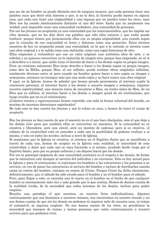 que me da un hombre no puede dármelo otro de ninguna manera, que cada persona tiene una
palabra suya que decir enla historia y que, si no la dice, la historia queda manca en alguna
cosa, que cada uno tiene una originalidad y una riqueza que no pueden tener los otros, «que
Dios nos ha creado absolutamente distintos el uno del otro», hasta que no aceptemos esa
verdad, será imposible crear una comunidad verdadera, una comunidad de personas.
Por eso los jóvenes no aceptarán ya una comunidad que los instrumentalice, que les impida ser
ellos mismos, que no les deje decir esa palabra que sólo ellos conocen y que nadie puede
traducir, porque tienen que pronunciarla ellos con su propia originalidad, aun cuando sepan
que la creación de esa comunidad es lenta y dolorosa como una gestación. Estos jóvenes
nuestros de hoy no aceptarán jamás una comunidad, en la que a la entrada se sientan como
una obra original y a la salida como una imitación, como una copia horrorosa de otro.
Ellos empiezan a vislumbrar que son un valor original, una auténtica obra de arte, y se
rebelan y no quieren convertirse en la imitación de ningún otro, porque han empezado, no sé si
a descubrir o a intuir, que nadie tiene el derecho de hacer a los demás según su propia imagen.
Para un cristiano solamente Dios tiene derecho a hacer a los demás según su propia imagen,
como dice la Biblia, porque Dios, al ser infinito, puede realizar obras originales infinitas,
totalmente diversas entre sí; pero cuando un hombre quiere hacer a otro según su imagen y
semejanza, entonces no consigue más que una mala copia y no hará nunca una obra original.
Y aquí, en la Iglesia, hemos de admitir que hemos pecado gravemente al intentar suplir la
conciencia personal, al intentar hacer a los demás a nuestra imagen y semejanza, imponer
nuestra espiritualidad, una manera única de encontrar a Dios, un rostro único de Dios, de un
Dios que es infinito, al intentar hacer a los demás a imagen quizá de mi cristianismo, que
luego resulta que no es el cristianismo.
¡Cuántos errores y equivocaciones hemos cometido, con toda la buena voluntad del mundo, en
muchas de nuestras direcciones espirituales!
De todo esto se dan cuenta los jóvenes y nos lo echan en cara, y hemos de tener el coraje de
aceptarlo.
Hoy los jóvenes se dan cuenta de que el maestro no es el que hace discípulos, sino el que deja a
los demás sitio para que también ellos se conviertan en maestros. Si la comunidad no es
creativa y liberadora, será una cárcel, será un montón de cadenas; pero si es creativa, el
cúlmen de la creatividad está en conceder a cada uno la posibilidad de poderse realizar a sí
mismo, y esto en todos los niveles, incluso a nivel de Iglesia.
Si aceptamos que la Iglesia es creativa, si creemos en el Espíritu Santo que se manifiesta a
través de cada uno, hemos de aceptar en la Iglesia esta realidad, la sinceridad de esta
creatividad, y dejar que cada uno se vaya haciendo a sí mismo, ayudado desde luego por el
Espíritu Santo, pero por su propio esfuerzo y sin dejarse hacer por los demás.
Por eso la principal exigencia de una comunidad auténtica es el respeto a los demás, de forma
que la estructura esté siempre al servicio del individuo y no viceversa. Esto es hoy actual para
la Iglesia y para el cristianismo: si sujetamos los hombres a las estructuras y los ponemos a su
servicio, en vez de poner las estructuras al servicio del hombre e incluso de derribarlas cuando
están en contra del hombre, estamos en contra de Cristo. Porque Cristo ha dicho claramente,
definitivamente, que el sábado ha sido creado para el hombre y no el hombre para el sábado.
Pero, para llegar a esto, se necesita una fe nueva en el hombre en el hecho de que cualquier
hombre es enormemente más rico y más grande que lo que realiza. Hemos de darnos cuenta de
la realidad vivida, de la necesidad que todos tenemos de los demás, incluso para poder
respirar.
Resulta una paradoja el que nosotros, en nuestro feroz individualismo, digamos
continuamente que nos bastamos a nosotros mismos, nos encerremos en nuestro mundo y no
nos demos cuenta de que sin los demás no podemos ni siquiera salir de nuestra casa, ni tomar
el automóvil, ni siquiera respirar. No nos damos cuenta de los otros, no percibimos la
necesidad que tenemos de tantas y tantas personas que están continuamente a nuestro
servicio para que podamos vivir.
 