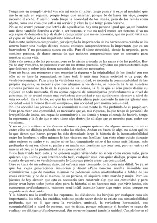 Pongamos un ejemplo trivial: voy con mi coche al taller, tengo prisa y le exijo al mecánico que
me lo arregle en seguida, porque tengo que marchar, porque he de hacer un viaje, porque
necesito el coche. Y siento desde luego la necesidad de los demás, pero de los demás como
objeto, como una cosa que está a mi servicio y sobre la que tengo pleno derecho.
No se me ocurre pensar que detrás de aquella cosa hay una persona igual que yo, un hombre
que tiene también derecho a vivir, a ser persona, y que no podrá nunca ser persona si yo no
soy capaz de demostrarle y de darle a comprender que me es necesario, que no puedo vivir sin
él y que su trabajo es tan importante como el mío.
Solamente podremos comprender, por ejemplo, la importancia de los barrenderos cuando se les
ocurra hacer una huelga de tres meses: entonces comprenderemos lo importante que es un
barrendero. Y no pensamos nunca en ello. Pero él tiene necesidad, siente la urgencia, para
sentirse persona, de darse cuenta de que nosotros comprendemos que es necesario para
nuestra misma vida.
Esto vale a escala de las personas, pero es lo mismo a escala de las razas y de los pueblos. Hoy
ya no hay fronteras, no podemos vivir sin los demás pueblos, hoy todos los pueblos tienen algo
que decirnos y sobre todo tienen necesidad de sentirse necesarios.
Pero no basta con reconocer y con respetar la riqueza y la originalidad de los demás: con eso
sólo no se hace la comunidad, se hace todo lo más una bonita sociedad o un grupo de
verdaderos amigos. Para crear la verdadera comunidad, se necesita la comunicabilidad de las
propias riquezas, se necesita que nos abramos a los demás, se necesita la fe en nuestras
riquezas personales, la fe en la riqueza de los demás, la fe de que el otro puede darme su
riqueza en todo momento. Si no somos capaces de comunicarnos profundamente a nivel de
personas, no se creará nunca una verdadera comunidad y nos quedaremos siempre a nivel de
una sociedad. En el fondo, eso que ha sido hasta ahora prácticamente la misma Iglesia: una
sociedad —así la hemos llamado siempre—, una sociedad pero no una comunidad.
En una sociedad las personas no se comunican mutuamente lo más profundo de su propio ser.
Pero para crear una comunidad, es necesario que yo, mis riquezas, lo que tengo de personal, de
irrepetible, de único, sea capaz de comunicarlo a los demás y tenga el coraje de hacerlo, tenga
la esperanza y la fe de que el otro tiene algo dentro de sí, algo que yo necesito para poder ser
yo mismo.
Y no es justo criticar a los jóvenes solamente porque quieren, de alguna manera, intentar
entre ellos ese diálogo profundo en todos los niveles. Andan en busca de algo: no saben qué es
lo que tienen que hacer, porque ha sido demasiado larga la historia de la incomunicabilidad
entre los hombres, y ellos mismos lo han visto en sus familias: han visto cómo quizás durante
años enteros su padre y su madre no se han comunicado entre sí las cosas más íntimas, más
profundas de su ser, cómo su padre y su madre son personas que conviven, pero sin entrar el
uno en el otro, en la profundidad de su personalidad.
Ellos han vivido todo esto, y no quieren seguir viviéndolo: no saben cómo encontrarlo, pero
quieren algo nuevo y van intentándolo todo, cualquier cosa, cualquier diálogo, porque se dan
cuenta de que esto es verdaderamente lo único que puede crear una comunidad.
Pero se trata de un esfuerzo duro, del esfuerzo más tremendo, de la cosa más difícil. Yo ya sé
que las viejas generaciones renuncian y dicen: «Para nosotros resulta imposible ese
comunicarnos algo de nosotros mismos; no podemos»; están acostumbrados a hablar de las
cosas externas, y no de sí mismos, de su persona, ni siquiera entre marido y mujer. Pero los
jóvenes de hoy sienten que esto es necesario para construir algo que sea comunidad y para
poder crear luego todos juntos algo para la historia; si no hacemos más que vivir juntos, sin
conocernos profundamente, entonces será inútil intentar hacer algo entre todos, porque en
seguida sería destruido.
Y la historia nos lo confirma: las rupturas, las divisiones, las herejías por cualquier cosa sin
importancia, los celos, las envidias, todo eso puede nacer donde no existe esa comunicabilidad
profunda, que es lo que crea la verdadera amistad, la verdadera hermandad, esa
comunicabilidad a nivel de persona, que es única, porque solamente el hombre es capaz de
realizar ese diálogo profundo personal. Sin eso no se logrará jamás la unidad. Cuando leo en el
 