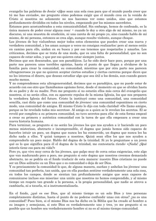 evangelio las palabras de Jesús: «¡Que sean una sola cosa para que el mundo pueda creer que
tú me has enviado», me pregunto cómo podemos exigir que el mundo crea en la venida de
Cristo si nosotros no solamente no nos hacemos ver como unidos, sino que estamos
profundamente divididos en todos los niveles, empezando por los mismos sacerdotes.
Estamos poco acostumbrados a esta comunicabilidad. Sin embargo, hemos de confesado, es la
única manera de poder crear alguna cosa: • cuando le doy a otro algo de mí mismo, no ya un
discurso, ni una muestra de erudición, ni una careta de mi propio yo, sino cuando hablo de mí
mismo, de mi persona, entonces se crea algo, aunque resulte violento, aunque choque.
Los jóvenes de hoy vislumbran mejor todos estos elementos que pueden crear una nueva y
verdadera comunidad, y los aman aunque a veces no consigan realizarlos; pero al menos están
en camino para ello, andan en su busca y por eso tenemos que respetarlos y amarlos. Los
criticamos, decimos que se trata de una moda, que es una falta de personalidad, que no son
capaces de estar solos, y que por eso quieren estar siempre juntos.
Decimos que son descarados, que son paradójicos. Lo he oído decir hace poco, porque por una
parte nos parecen unos terribles egoístas, hasta el punto de que llegan a olvidarse de la
familia para crear la comunidad, su comunidad, mientras que por otra parte nos parecen
ultragenerosos ya que no quieren aceptar ciertos estudios y ciertas carreras porque dicen que
no les interesa el dinero, que desean estudiar algo que sea útil a los demás, aun cuando ganen
mucho menos.
Y no comprendemos esta ultragenerosidad, decimos que es paradójica, que no puede estar de
acuerdo con eso otro que llamábamos egoísmo feroz, desde el momento en que se olvidan hasta
de su padre y de su madre. Pero me pregunto si no estarán ellos más cerca del evangelio que
nosotros, si no serán ellos, con su aparente repulsa de la misma Iglesia, los que nos preparen
la verdadera Iglesia del futuro. Cristo la instituyó como una comunidad, una comunidad
sencilla, casi diría que como una comunidad de jóvenes; una comunidad espontánea en cierto
modo, una comunidad de amigos. El mismo Cristo lo dijo con toda claridad: «Os llamo amigos,
porque os he revelado todos mis secretos». Al amigo es a quien se le revelan los secretos. El se
reveló por completo a su primera comunidad, no tuvo secretos para ella: de esta forma empezó
a crear su primera y auténtica comunidad con la tarea de que ella empezara a crear una
nueva historia humana.
Para terminar, os pregunto si no serán los jóvenes los que nos ayuden a ir haciendo un poco
menos misterioso, abstracto e incomprensible, el dogma que jamás hemos sido capaces de
hacerles intuir un poco, un dogma que nunca les ha conmovido, un dogma que nunca les ha
dicho nada a ellos. Y quizá tampoco a nosotros. Quizá sean ellos los que nos ayuden a
comprenderlo un poco mejor. Hablo del dogma de la trinidad. Si yo le preguntase a un joven
qué es lo que significa para él el dogma de la trinidad, me contestaría riendo: «¡Nada! ¿Qué
interés tiene eso para mi vida?»
Pero yo, que vivo muy cerca de los jóvenes, que palpo muy de cerca estas exigencias, este algo
que van madurando poco a poco, me pregunto si este dogma que nosotros creemos demasiado
abstracto, no se podría en el fondo traducir de esta manera: nuestro Dios cristiano no puede
ser un Dios solitario; es un Dios que o es comunidad o deja de ser Dios.
Y es precisamente la comunidad lo que, de alguna manera, sueñan y anhelan los jóvenes: una
comunidad tan perfecta, tan unida, que en ella puedan sentirse verdaderamente una sola cosa,
en todos los campos, donde se sientan tan profundamente amigos que sean capaces de
comunicarse incluso sus miserias; una unión que nosotros no hemos comprendido, y al mismo
tiempo un respeto tan grande a la persona, a la propia personalidad, que nadie se atreva a
cambiarla, ni a tocarla, ni a instrumentalizarla.
En el fondo, ¿qué es ese Dios, que al mismo tiempo es un solo Dios y tres personas
completamente distintas, hasta el punto de no poderse confundir unas con otras? ¿no es una
comunidad? Pues bien, si el mismo Dios nos ha dicho en la Biblia que ha creado al hombre a
su imagen y semejanza, si este Dios es verdaderamente uno y tres, yo me pregunto si es
posible que un hombre sea verdaderamente hombre si no es al mismo tiempo comunidad.
 