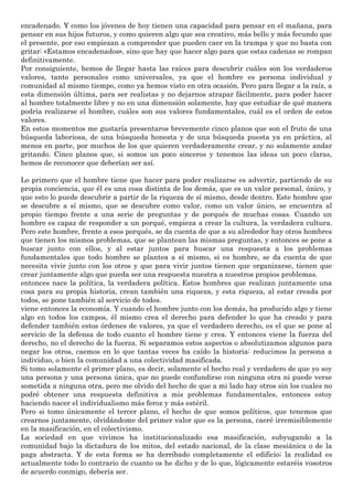 encadenado. Y como los jóvenes de hoy tienen una capacidad para pensar en el mañana, para
pensar en sus hijos futuros, y como quieren algo que sea creativo, más bello y más fecundo que
el presente, por eso empiezan a comprender que pueden caer en la trampa y que no basta con
gritar: «Estamos encadenados», sino que hay que hacer algo para que estas cadenas se rompan
definitivamente.
Por consiguiente, hemos de llegar hasta las raíces para descubrir cuáles son los verdaderos
valores, tanto personales como universales, ya que el hombre es persona individual y
comunidad al mismo tiempo, como ya hemos visto en otra ocasión. Pero para llegar a la raíz, a
esta dimensión última, para ser realistas y no dejarnos atrapar fácilmente, para poder hacer
al hombre totalmente libre y no en una dimensión solamente, hay que estudiar de qué manera
podría realizarse el hombre, cuáles son sus valores fundamentales, cuál es el orden de estos
valores.
En estos momentos me gustaría presentaros brevemente cinco planos que son el fruto de una
búsqueda laboriosa, de una búsqueda honesta y de una búsqueda puesta ya en práctica, al
menos en parte, por muchos de los que quieren verdaderamente crear, y no solamente andar
gritando. Cinco planos que, si somos un poco sinceros y tenemos las ideas un poco claras,
hemos de reconocer que deberían ser así.
Lo primero que el hombre tiene que hacer para poder realizarse es advertir, partiendo de su
propia conciencia, que él es una cosa distinta de los demás, que es un valor personal, único, y
que esto lo puede descubrir a partir de la riqueza de sí mismo, desde dentro. Este hombre que
se descubre a sí mismo, que se descubre como valor, como un valor único, se encuentra al
propio tiempo frente a una serie de preguntas y de porqués de muchas cosas. Cuando un
hombre es capaz de responder a un porqué, empieza a crear la cultura, la verdadera cultura.
Pero este hombre, frente a esos porqués, se da cuenta de que a su alrededor hay otros hombres
que tienen los mismos problemas, que se plantean las mismas preguntas, y entonces se pone a
buscar junto con ellos, y al estar juntos para buscar una respuesta a los problemas
fundamentales que todo hombre se plantea a sí mismo, si es hombre, se da cuenta de que
necesita vivir junto con los otros y que para vivir juntos tienen que organizarse, tienen que
crear juntamente algo que pueda ser una respuesta nuestra a nuestros propios problemas.
entonces nace la política, la verdadera política. Estos hombres que realizan juntamente una
cosa para su propia historia, crean también una riqueza, y esta riqueza, al estar creada por
todos, se pone también al servicio de todos.
viene entonces la economía. Y cuando el hombre junto con los demás, ha producido algo y tiene
algo en todos los campos, él mismo crea el derecho para defender lo que ha creado y para
defender también estos órdenes de valores, ya que el verdadero derecho, es el que se pone al
servicio de la defensa de todo cuanto el hombre tiene y crea. Y entonces viene la fuerza del
derecho, no el derecho de la fuerza. Si separamos estos aspectos o absolutizamos algunos para
negar los otros, caemos en lo que tantas veces ha caído la historia: reducimos la persona a
individuo, o bien la comunidad a una colectividad masificada.
Si tomo solamente el primer plano, es decir, solamente el hecho real y verdadero de que yo soy
una persona y una persona única, que no puede confundirse con ninguna otra ni puede verse
sometida a ninguna otra, pero me olvido del hecho de que a mi lado hay otros sin los cuales no
podré obtener una respuesta definitiva a mis problemas fundamentales, entonces estoy
haciendo nacer el individualismo más feroz y más estéril.
Pero si tomo únicamente el tercer plano, el hecho de que somos políticos, que tenemos que
crearnos juntamente, olvidándome del primer valor que es la persona, caeré irremisiblemente
en la masificación, en el colectivismo.
La sociedad en que vivimos ha institucionalizado esa masificación, subyugando a la
comunidad bajo la dictadura de los mitos, del estado nacional, de la clase mesiánica o de la
paga abstracta. Y de esta forma se ha derribado completamente el edificio; la realidad es
actualmente todo lo contrario de cuanto os he dicho y de lo que, lógicamente estaréis vosotros
de acuerdo conmigo, debería ser.
 