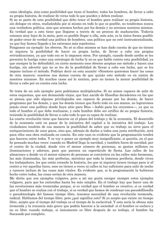como ideología, sino como posibilidad que tiene el hombre, todos los hombres, de llevar a cabo
su propia historia, de realizar de veras todo lo que pueden y deben realizar.
Si no se parte de esta posibilidad que debe tener el hombre para realizar su propia historia,
sin delegar en otros, realizándola por sí mismo en todo lo que es posible, no tendremos nunca
una verdadera política, sino que seremos hechos por los demás y no seremos nosotros mismos.
Es verdad que a esto tiene que llegarse a través de un proceso de maduración. Todavía
estamos muy lejos de la meta, pero es posible llegar a ella, más aún, es la única forma posible
de poder crear de verdad una política de hombres, una política que no esté instrumentalizada,
ya que hoy hemos llegado a los extremos más repelentes.
Pongamos un ejemplo: los obreros. No sé si ellos mismos se han dado cuenta de que no tienen
ni siquiera la posibilidad de hacer su propia lucha, de llevar a cabo sus propias
reivindicaciones, ya que todo eso se lo imponen otros. Por ejemplo, cuando desde arriba se les
presenta la huelga como una estrategia de lucha (y no es que hable contra esta posibilidad, ya
que siempre la he defendido), en cierto momento esos obreros aceptan ese método y hacen una
huelga, sin advertir que no se les da la posibilidad de llevar a cabo esa lucha, que se les
impone incluso el método. Podrían decir en esta ocasión: «Nosotros queremos hacer las cosas
de otra manera; nosotros nos damos cuenta de que quizás este método va en contra de
nosotros mismos». En muchos casos así lo sienten, pero no tienen la menor posibilidad de
llevar a cabo por su cuenta esta lucha.
Se trata de un solo ejemplo; pero podríamos multiplicarlos. Si no somos capaces de salir de
estos esquemas, que son demasiado viejos, que han nacido de filosofías decadentes en las que
se piensa que sólo algunos privilegiados son capaces de pensar por los demás, de hacer
programas por los demás, y que los demás tienen que fiarlo todo en sus manos, no lograremos
jamás crear una política donde haya sitio para Dios —hablo para los creyentes—, ya que es
todo el hombre el que debe realizarse, y cada hombre debe ser artífice de su propia historia,
teniendo la posibilidad de llevar a cabo todo lo que es capaz de realizar.
La cuarta revolución tiene que hacerse en el plano del trabajo y de la economía. El desarrollo
de la economía está en pasar de la iniciativa del capital a la iniciativa del trabajo. Los
ciudadanos tendrán de esa manera la posibilidad de saber que su trabajo no sirve para el
enriquecimiento de unos pocos, sino que, además de darles a todos una justa retribución, será
para ellos una obra realizada en común. En este caso es evidente que la programación tendrá
que hacerse entre todos. Y os voy a poner un ejemplo muy insignificante, si queréis, en el que
he pensado muchas veces: cuando en Madrid llega la navidad, y también fuera de navidad, por
el centro de la ciudad, donde vive el menor número de personas, se gastan millones en
iluminaciones y adornos, para que parezca un espectáculo de fiesta. Las calles de los
almacenes a donde va el menor número de personas se convierten en las calles más hermosas,
las más iluminadas, las más perfectas, mientras que toda la inmensa periferia, donde viven
los trabajadores, los que están creando la historia, los que ni siquiera tienen tiempo para ir al
centro a ver aquellas luces, esos no tienen a veces ni calles ni luz suficiente para salir de noche
y carecen incluso de las cosas más vitales. Es evidente que, si la programación la hubieran
hecho entre todos, las cosas serían de otra manera.
Me diréis que son ejemplos vulgares, pero a mí me gusta escoger siempre estos ejemplos
vulgares, para que los entiendan hasta los más simples. En el trabajo hay que hacer una de
las revoluciones más tremendas porque, si es verdad que el hombre es creativo, si es verdad
que el hombre se realiza con el trabajo, si es verdad que hemos de condenar esa pseudofilosofía
o pseudoteología del famoso tiempo libre, tenemos necesidad de una revolución tremenda,
radical. Hablamos del tiempo libre, pero ¿qué significa esto? Si yo acepto que existe un tiempo
libre, acepto que el tiempo del trabajo es el tiempo de la esclavitud. Y esta sería la ofensa más
tremenda y la renuncia más grave que podría hacerse a la sociedad: si el hombre es esclavo y
no es libre cuando trabaja, si únicamente es libre después de su trabajo, el hombre ha
fracasado por completo.
 
