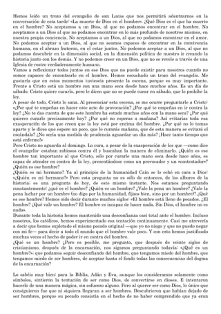 Hemos leído un trozo del evangelio de san Lucas que nos permitirá adentrarnos en la
conversación de esta tarde: «La muerte de Dios en el hombre». ¿Qué Dios es el que ha muerto
en el hombre? No aceptamos a un Dios, al que no podamos encontrar en el hombre. No
aceptamos a un Dios al que no podamos encontrar en lo más profundo de nosotros mismos, en
nuestra propia conciencia. No aceptamos a un Dios, al que no podamos encontrar en el amor.
No podemos aceptar a un Dios, al que no seamos capaces de encontrar en la convivencia
humana, en el abrazo fraterno, en el estar juntos. No podemos aceptar a un Dios, al que no
podamos descubrir en la dimensión social, en la dimensión política de nuestro ir creando la
historia junto con los demás. Y no podemos creer en un Dios, que no se revele a través de una
Iglesia de rostro verdaderamente humano.
Vamos a reflexionar todos juntos en ese Dios que no puede existir para nosotros cuando no
somos capaces de encontrarlo en el hombre. Hemos escuchado un trozo del evangelio. Me
gustaría que en estos momentos tuvieseis presente la escena, porque es muy importante.
Frente a Cristo está un hombre con una mano seca desde hace muchos años. Es un día de
sábado. Cristo quiere curarlo, pero le dicen que no se puede curar en sábado, que lo prohíbe la
ley.
A pesar de todo, Cristo lo sana. Al presenciar esta escena, se me ocurre preguntarle a Cristo:
«¿Por qué te empeñas en hacer este acto de provocación? ¿Por qué te empeñas en ir contra la
ley? ¿No te das cuenta de que este hombre ha estado muchos años con la mano seca? ¿Por qué
quieres curarlo precisamente hoy? ¿Por qué no esperas a mañana? Así evitarías toda esa
exasperación de los que creen que la ley está por encima del hombre. ¿Por qué no lo tomas
aparte y le dices que espere un poco, que lo curarás mañana, que de esta manera se evitará el
escándalo? ¿No sería una medida de prudencia aguardar un día más? ¡Hace tanto tiempo que
está enfermo!»
Pero Cristo no aguarda al domingo. Lo cura, a pesar de la exasperación de los que —como dice
el evangelio- estaban rabiosos contra él y buscaban la manera de eliminarlo. ¿Quién es ese
hombre tan importante al que Cristo, sólo por curarle una mano seca desde hace años, es
capaz de atender en contra de la ley, presentándose como un provocador y un «contestador»?
¿Quién es ese hombre?
¿Quién es mi hermano? Ya al principio de la humanidad Caín se lo echó en cara a Dios:
«¿Quién es mi hermano?» Pero esta pregunta no es sólo de entonces, de los albores de la
historia; es una pregunta de hoy, de este mismo instante. Nos estamos preguntando
constantemente: ¿qué es el hombre? ¿Quién es un hombre? ¿Vale la pena un hombre? ¿Vale la
pena luchar por un hombre (no digo por la humanidad, fijaos bien, sino por un hombre)? ¿Qué
es ese hombre? Hemos oído decir durante muchos siglos: «El hombre está lleno de pecados. ¿El
hombre? ¿Qué vale un hombre? El hombre es incapaz de hacer nada. Sin Dios, el hombre no es
nada».
Durante toda la historia hemos mantenido una desconfianza casi total ante el hombre. Incluso
nosotros, los católicos, hemos experimentado esa tentación continuamente. Casi me atrevería
a decir que hemos explotado el mismo pecado original —que yo no niego y que no puedo negar
con mi fe— para decir a todo el mundo que el hombre vale poco. Y con esto hemos justificado
muchas veces el hecho de poder ir en contra del hombre.
¿Qué es un hombre? ¿Pero es posible, me pregunto, que después de veinte siglos de
cristianismo, después de la encarnación, nos sigamos preguntando todavía: «¿Qué es un
hombre?»; que podamos seguir desconfiando del hombre, que tengamos miedo del hombre, que
tengamos miedo de ser hombres, de aceptar hasta el fondo todas las consecuencias del dogma
de la encarnación?
Lo sabéis muy bien: para la Biblia, Adán y Eva, aunque los consideramos solamente como
símbolos, sintieron la tentación de ser como Dios, de convertirse en dioses. E intentaron
hacerlo de una manera mágica, sin esfuerzo alguno. Pero al querer ser como Dios, lo único que
consiguieron fue que ni siquiera llegaran a ser hombres. Descubrieron que habían dejado de
ser hombres, porque su pecado consistía en el hecho de no haber comprendido que ya eran
 