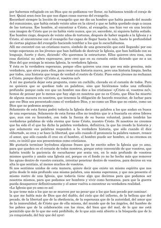 por habernos refugiado en un Dios que no podíamos ver llorar, no habíamos tenido el coraje de
leer. Quizá sean ésos los que nos digan cosas nuevas del evangelio.
Recordaré siempre la lección de evangelio que me dio un hombre que había pasado del mundo
del comunismo, que había estado veinte años en la cárcel y que se había quedado ciego a causa
de las torturas. Ese hombre, al encontrar a Cristo, al evangelio, nos hizo ver en una lección
una imagen de Cristo que yo no había visto nunca, que yo, sacerdote, ni siquiera había soñado.
Ese hombre ciego, después de veinte años de torturas, después de haber negado a la Iglesia y a
Cristo, al encontrarse con el evangelio fue capaz de llegar hasta la raíz, hasta la profundidad
de ciertas páginas del evangelio haciendo temblar a los que lo escuchábamos.
Allí me encontré con un cristiano nuevo, símbolo de una generación que está llegando; por eso
tengo esperanza en los jóvenes que han hablado de destruir la Iglesia, que han hablado con su
lenguaje, fuerte y duro, diciendo: «No queremos la estructura». Ellos quieren otra cosa, una
cosa distinta; no saben expresarse, pero creo que en su corazón están diciendo que no a un
Dios del que reniega la misma Iglesia, la verdadera Iglesia.
Y ésta es la verdadera esperanza, porque ellos quieren una cosa que sea más genuina, más
verdadera, que sirva para ellos, para crear una historia nueva, pero una historia limpia, hecha
por todos, una historia que tenga de verdad el rostro de Cristo. Pues estos jóvenes no rechazan
a Cristo, porque dicen: «¡Cristo sí, vosotros no!»
A mí me gustaría dejar esta pregunta, como un cuchillo, clavada en el corazón de todos. Pero
no quisiera que se quedase todo en palabras, sino que hiciéramos todos una reflexión
profunda; porque cada vez que un hombre nos dice a los cristianos: «¡Cristo sí, vosotros no!»,
hemos de pensar por lo menos que hay algo en nosotros que no es Cristo, que Dios ha muerto
de alguna manera en nosotros, que tenemos la obligación de hacerlo resucitar, de luchar para
que ese Dios sea presentado como el verdadero Dios, y no como un Dios que no existe, como un
Dios que no podemos aceptar.
Solamente de esta forma podrá todavía la Iglesia decir una palabra a los que andan en busca
de una esperanza. Solamente de esta forma ellos no tendrán que ir a buscarla en otros líderes
que, aun con su honradez, con toda la fuerza de su buena voluntad, jamás tendrán las
verdaderas palabras de vida eterna que tiene Cristo, nuestro Cristo. Si nosotros no creemos
que ha sido él el que ha dicho la palabra verdadera, definitiva, la que ha creado la historia y
que solamente sus palabras responden a la verdadera historia, que sólo cuando él dice
«libertad», se crea y se hace la libertad, que sólo cuando él pronuncia la palabra «amor», renace
el amor, que sólo cuando él cree en el hombre, el hombre puede ser hombre, si no creemos en
esto, es inútil que nos presentemos como cristianos.
Me gustaría terminar leyéndoos algunas frases que he escrito sobre la Iglesia que yo amo,
para que queden en el corazón de todos nosotros, porque estoy convencido de que vosotros, que
habéis tenido la paciencia de escucharme por sexta vez, en lo más profundo de vosotros
mismos queréis y amáis una Iglesia así, porque en el fondo yo no he hecho más que remover
las aguas dentro de vuestro corazón, intentar penetrar dentro de vosotros, para deciros en voz
alta lo que sentíais, al menos muchos de vosotros.
Si nos sentimos unidos de esta manera, quiere decir que existe un mismo espíritu que nos
grita desde lo más profundo una misma palabra, una misma esperanza, y que nos presenta el
mismo rostro de una Iglesia, que todavía tiene algo que decirnos para que podamos ser
nosotros mismos, para que podamos ser hombres y vivir como hermanos, para que la guerra
pueda desaparecer definitivamente y el amor vuelva a encontrar su verdadera realidad.
«La Iglesia que yo amo es así:
la que teme más a los que no se mueven por no pecar que a los que han pecado por caminar;
la que me habla más de Dios que del diablo, del cielo que del infierno, de la belleza que del
pecado, de la libertad que de la obediencia, de la esperanza que de la autoridad, del amor que
de la inmoralidad, de Cristo que de ella misma, del mundo que de los ángeles, del hambre de
los pobres que de la colaboración con los ricos, del bien que del mal, de lo que me está
permitido que de lo que me está prohibido, de lo que aún está abierto a la búsqueda que de lo
ya conquistado, del hoy que del ayer;
 