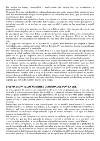 Los santos no fueron perseguidos y maltratados por santos sino por extremistas y
revolucionarios.
No quiero decir que todo fanático o todo revolucionario sea santo, sino que todo santo auténtico
debe ser revolucionario porque vive en plenitud su comunión con Cristo, que ha sido el gran
revolucionario de la historia.
Cristo no mandó a sus apóstoles a hacer concordatos ni a buscar compromisos que atentaran
contra la autenticidad y la radicalidad del evangelio. Les dijo más bien: «seréis perseguidos y
azotados»; «cuando no os reciban en una casa, sacudid el polvo de las sandalias y seguid
adelante».
Con esto no critico a las personas que hoy en la Iglesia sufren ellas mismas el peso de una
tradición antievangélica que no puede echarse en un día por la borda.
Es una crítica que recae sobre todos y cada uno de nosotros porque todos somos responsables
de que ni el papa mismo pueda ser siempre lo libre que desearía. Para mí no fueron
humorísticas sino dramáticas las palabras de Juan xxiii: «Soy un prisionero en una cárcel de
oro».
El, el papa más evangélico de la historia de la Iglesia, tuvo también que aceptar y firmar
concordatos que seguramente nunca hubiese deseado. Pero no renunció nunca a escandalizar
con su fidelidad personal al evangelio.
Hoy criticamos la radicalidad de China frente a la más mínima concesión al imperialismo
burgués. Y quizá mañana admitiremos que esa radicalidad ha sido un toque de alarma, un
grano de sal que ha impedido que se corrompieran ciertos valores fundamentales de la
comunidad humana contra los que atentamos a cada momento en la sociedad del consumo.
Que los extremismos revolucionarios desviados tengan que retroceder a veces para recuperar
su verdadero camino, no significa que deban emprender el camino del «centro», sino más bien
que recuperen de nuevo su camino de vanguardia y su verdadero impulso revolucionario.
Cada punto de llegada es una conquista pero es siempre un nuevo punto de partida para
entrar más adentro en el proceso irreversible de la historia, que es el proceso mismo de Cristo.
Terminaremos nuestra vida y aún no habremos revolucionado suficientemente el mundo.
Siempre habrá posibilidades de ir más adelante. Siempre será mayor el medio que la valentía
del hombre. Siempre quedarán cosas por descubrir. Siempre habrá más hombres sentados en
la plaza que abriendo caminos nuevos en la jungla.
CRISTO SALVA A LOS HOMBRES CONDENADOS POR LA LEY.
Sé que algunos de vosotros no compartís mi fe; pero esto es precisamente lo que más me
estimula a mantenerme con franca sinceridad en el plano de mis convicciones más íntimas.
Sólo así podrá establecerse un diálogo provechoso, un diálogo que por otra parte siempre he
deseado en mis conversaciones con los amigos que no comparten mi postura y que se profesan
lejanos de mi fe, para conocer abierta y francamente las razones más profundas de su no-
creencia.
Porque creo que únicamente si nos comunicamos, con un sencillo gesto humano, lo mejor de
nosotros mismos, las razones más íntimas y más seguras de nuestro fundamento existencial e
histórico, podremos no solamente respondernos, sino sobre todo integrarnos, completarnos,
descubrirnos, examinarnos recíprocamente o por lo menos mirarnos a los ojos sin darnos
miedo y sin despreciarnos.
Por mi parte, no me avergüenzo ni mucho menos de declarar que han sido mis amigos no
creyentes los que me han ayudado de manera especial a revisar mi fe, a purificar mis
creencias más profundas y a estimularme en el descubrimiento de nuevas posibilidades.
Han sido ellos, por ejemplo, los que me han convencido con mayor energía de la gratuidad de
una fe que jamás podría haber adquirido con solas mis fuerzas, de la soberbia de mi inmaduro
dogmatismo, de la ridiculez de ciertas pretensiones angelistas. Ellos me han enseñado a
conocer mejor a Cristo porque me han obligado a profundizar en el Cristo que no nos habíamos
atrevido a predicar: el Cristo de los débiles y de los oprimidos, de los que no son nada. Me han
 