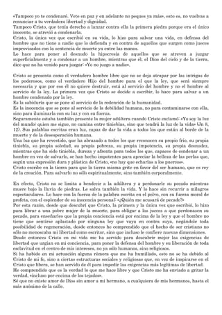 «Tampoco yo te condenaré. Vete en paz y en adelante no peques ya más», esto es, no vuelvas a
renunciar a tu verdadera libertad y dignidad.
Tampoco Cristo, que tenía derecho a lanzar contra ella la primera piedra porque era el único
inocente, se atrevió a condenarla.
Cristo, la única vez que escribió en su vida, lo hizo para salvar una vida, en defensa del
hombre que no tiene a nadie que lo defienda y en contra de aquellos que surgen como jueces
improvisados con la sentencia de muerte ya entre las manos.
Lo hace para poner al desnudo la hipocresía de aquellos que se atreven a juzgar
superficialmente y a condenar a un hombre, mientras que él, el Dios del cielo y de la tierra,
dice que no ha venido para juzgar: «Yo no juzgo a nadie».
Cristo se presenta como el verdadero hombre libre que no se deja atrapar por las intrigas de
los poderosos, como el verdadero Hijo del hombre para el que la ley, que será siempre
necesaria y que por eso él no quiere destruir, está al servicio del hombre y no el hombre al
servicio de la ley. La primera vez que Cristo se decide a escribir, lo hace para salvar a un
hombre condenado por la ley.
Es la sabiduría que se pone al servicio de la redención de la humanidad.
Es la inocencia que se pone al servicio de la debilidad humana, no para contaminarse con ella,
sino para iluminarla con su luz y con su fuerza.
Seguramente estaba también presente la mujer adúltera cuando Cristo exclamó: «Yo soy la luz
del mundo; quien me sigue, no camina entre tinieblas, sino que tendrá la luz de la vida» (Jn 8,
12). Sus palablas escritas eran luz, capaz de dar la vida a todos los que están al borde de la
muerte y de la desesperación humana.
Una luz que ha revestido, que ha abrazado a todos los que reconocen su propio frío, su propia
tiniebla, su propia soledad, su propia pobreza, su propia impotencia, su propia desnudez,
mientras que ha sido tiniebla, dureza y afrenta para todos los que, capaces de condenar a un
hombre en vez de salvarlo, se han hecho impotentes para apreciar la belleza de las perlas que,
según una expresión dura y plástica de Cristo, «no hay que echarlas a los puercos».
Cristo escribe en la tierra para que la tierra misma grite en favor del ser humano, que es rey
de la creación. Para salvarlo no sólo espiritualmente, sino también corporalmente.
En efecto, Cristo no se limita a bendecir a la adúltera y a perdonarle su pecado mientras
muere bajo la lluvia de piedras. Le salva también la vida. Y lo hace sin recurrir a milagros
espectaculares. Lo hace con la fuerza de la palabra escrita en el polvo, con su fuerza moral de
profeta, con el esplendor de su inocencia personal: «¿Quién me acusará de pecado?»
Por esta razón, desde que descubrí que Cristo, la primera y la única vez que escribió, lo hizo
para librar a una pobre mujer de la muerte, para obligar a los jueces a que perdonasen su
pecado, para enseñarles que la propia conciencia está por encima de la ley y que el hombre no
tiene que sentirse aplastado por ninguna ley que vaya en contra suya, negándole toda
posibilidad de regeneración, desde entonces he comprendido que el hecho de ser cristiano no
sólo no menoscaba mi libertad como escritor, sino que incluso le confiere nuevas dimensiones.
Desde entonces Cristo en mi vida me ha servido para descubrir mejor las exigencias de
libertad que urgían en mi conciencia, para poner la defensa del hombre y su liberación de toda
esclavitud en el centro de mis intereses, no ya sólo humanos, sino religiosos.
Si ha habido en mi actuación alguna rémora que me ha humillado, esto no se ha debido al
Cristo de mi fe, sino a ciertas estructuras sociales y religiosas que, en vez de inspirarse en el
Cristo que libera, se han servido de él para impedir las exigencias más legítimas de libertad.
He comprendido que es la verdad lo que me hace libre y que Cristo me ha enviado a gritar la
verdad, «incluso por encima de los tejados».
Sé que no existe amor de Dios sin amor a mi hermano, a cualquiera de mis hermanos, hasta el
más anónimo de la calle.
 