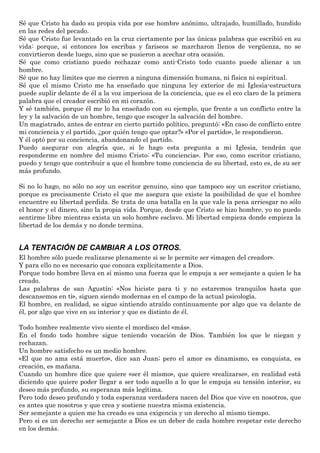 Sé que Cristo ha dado su propia vida por ese hombre anónimo, ultrajado, humillado, hundido
en las redes del pecado.
Sé que Cristo fue levantado en la cruz ciertamente por las únicas palabras que escribió en su
vida: porque, si entonces los escribas y fariseos se marcharon llenos de vergüenza, no se
convirtieron desde luego, sino que se pusieron a acechar otra ocasión.
Sé que como cristiano puedo rechazar como anti-Cristo todo cuanto puede alienar a un
hombre.
Sé que no hay límites que me cierren a ninguna dimensión humana, ni física ni espiritual.
Sé que el mismo Cristo me ha enseñado que ninguna ley exterior de mi Iglesia-estructura
puede suplir delante de él a la voz imperiosa de la conciencia, que es el eco claro de la primera
palabra que el creador escribió en mi corazón.
Y sé también, porque él me lo ha enseñado con su ejemplo, que frente a un conflicto entre la
ley y la salvación de un hombre, tengo que escoger la salvación del hombre.
Un magistrado, antes de entrar en cierto partido político, preguntó: «En caso de conflicto entre
mi conciencia y el partido, ¿por quién tengo que optar?» «Por el partido», le respondieron.
Y él optó por su conciencia, abandonando el partido.
Puedo asegurar con alegría que, si le hago esta pregunta a mi Iglesia, tendrán que
responderme en nombre del mismo Cristo: «Tu conciencia». Por eso, como escritor cristiano,
puedo y tengo que contribuir a que el hombre tome conciencia de su libertad, esto es, de su ser
más profundo.
Si no lo hago, no sólo no soy un escritor genuino, sino que tampoco soy un escritor cristiano,
porque es precisamente Cristo el que me asegura que existe la posibilidad de que el hombre
encuentre su libertad perdida. Se trata de una batalla en la que vale la pena arriesgar no sólo
el honor y el dinero, sino la propia vida. Porque, desde que Cristo se hizo hombre, yo no puedo
sentirme libre mientras exista un solo hombre esclavo. Mi libertad empieza donde empieza la
libertad de los demás y no donde termina.
LA TENTACIÓN DE CAMBIAR A LOS OTROS.
El hombre sólo puede realizarse plenamente si se le permite ser «imagen del creador».
Y para ello no es necesario que conozca explícitamente a Dios.
Porque todo hombre lleva en sí mismo una fuerza que le empuja a ser semejante a quien le ha
creado.
Las palabras de san Agustín: «Nos hiciste para ti y no estaremos tranquilos hasta que
descansemos en ti», siguen siendo modernas en el campo de la actual psicología.
El hombre, en realidad, se sigue sintiendo atraído continuamente por algo que va delante de
él, por algo que vive en su interior y que es distinto de él.
Todo hombre realmente vivo siente el mordisco del «más».
En el fondo todo hombre sigue teniendo vocación de Dios. También los que le niegan y
rechazan.
Un hombre satisfecho es un medio hombre.
«El que no ama está muerto», dice san Juan; pero el amor es dinamismo, es conquista, es
creación, es mañana.
Cuando un hombre dice que quiere «ser él mismo», que quiere «realizarse», en realidad está
diciendo que quiere poder llegar a ser todo aquello a lo que le empuja su tensión interior, su
deseo más profundo, su esperanza más legítima.
Pero todo deseo profundo y toda esperanza verdadera nacen del Dios que vive en nosotros, que
es antes que nosotros y que crea y sostiene nuestra misma existencia.
Ser semejante a quien me ha creado es una exigencia y un derecho al mismo tiempo.
Pero si es un derecho ser semejante a Dios es un deber de cada hombre respetar este derecho
en los demás.
 